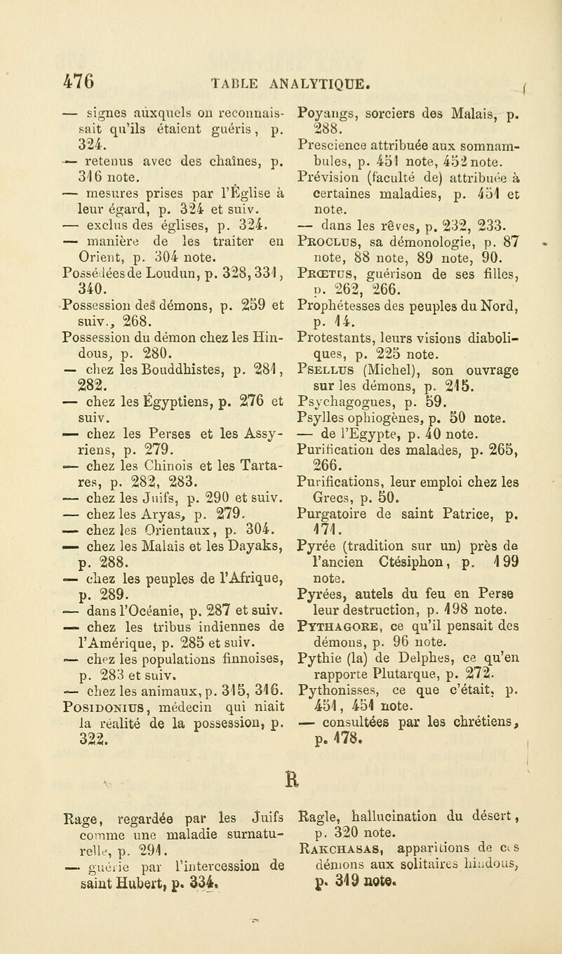 ( — signes aùxqiiels on reconnais- sait qu'ils étaient guéris, p. 324. — retenus avec des chaînes, p. 3'16 note, — mesi:res prises par l'Eglise à leur égard, p. 324 et suiv. — exclus des églises, p. 324. — manière de les traiter eu Orient, p. 304 note. Possédées de Loudun, p. 328,331, 340. ■Possession deê démons, p. 259 et suiv., 268. Possession du démon chez les Hin- dous, p. 280. — chez les Bouddhistes, p. 281, chez les Égyptiens, p. 276 et suiv. — chez les Perses et les Assy- riens, p. 279. — chez les Chinois et les Tarta- res, p. 282, 283. — chez les Juifs, p. 290 et suiv. — chez les Aryas, p. 279. — chez les Orientaux, p. 304. — chez les Malais et les Dayaks, p. 288. — chez les peuples de l'Afrique, p. 289. — dans rOcéanie, p. 287 et suiv. — chez les tribus indiennes de l'Amérique, p. 285 et suiv. — chpz les populations finnoises, p. 283 et suiv. — chez les animaux, p. 315, 316. PosiDONiUS, médecin qui niait ia réalité de la possession, p. 322. Poyangs, sorciers des Malais, p. 288. Prescience attribuée aux somnam- bules, p. 451 note, 452 note. Prévision (faculté de) attribu(ie à certaines maladies, p. 451 et note. — dans les rêves, p. 232, 233. Proclus, sa démonologie, p. 87 note, 88 note, 89 note, 90. Prœtds, guérison de ses filles, p. 262, 266. Prophétesses des peuples du Nord, p. 14. Protestants, leurs visions diaboli- ques, p. 225 note. PsELLUs (Michel), son ouvrage sur les démons, p. 215. Psychagogues, p. 59, Psylles ophiogènes, p. 50 note. — de l'Egypte, p. 40 note. Purification des malades, p. 265, 266. Purifications, leur emploi chez les Grecs, p. 50. Purgatoire de saint Patrice, p. 471. Pyrée (tradition sur un) près de l'ancien Ctésiphon, p. 4 99 note. Pyrées, autels du feu en Perse leur destruction, p. 498 note. Ptthagore, ce qu'il pensait des démous, p. 96 note. Pythie (la) de Delphes, ce qu'en rapporte Plutarque, p. 272. Pythonisses, ce que c'était, p. -451, 454 note. — consultées par les chrétiens, p. 478. I R Rage, regardée par les Juifs comme une maladie surnatu- relle, p. 294. — guérie par l'intercession de saint Hubert, p. 334. Ragle, hallucination du désert, p. 320 note. Rakchasas, apparitions de ci s dénions aux solitaires hiiidous, p. 349 nQte.