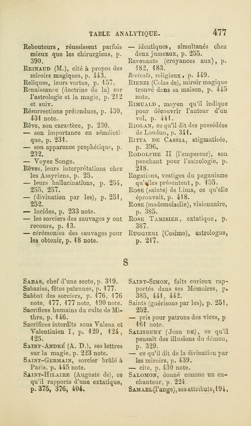 Rebouteurs, réussissent parfois mieux que les ciiirurgiens, p. 390. Reinaud (M.), cité à propos des miroirs magiques, p. 443. Reliques, leurs vertus, p. 157. Renaissance (doctrine de la) sur l'astrologie et la magie, p. 212 et suiv. Résurrections prétendues, p. 430, 431 note. Rêve, son caractère, p. 230. — son importance en séméioti- que, p. 231. — son apparence prophétique, p. 232. — Voyez Songe. Rêves, leurs interprétations chez les Assyriens, p. 25. — leurs hallucinati'ons, p. 254, 255, 257. — (divination par les), p. 251, 252. — lucides, p. 233 note. — les sorciers des sauvages y ont recours, p. 13. — cérémonies des sauvages pour les obtenir, p. 18 note. — identiques, simultanés chez deux jumeaux, p. 255. Revenants (croyances aux), p. 182, 183. Revivais, religieux» p. 449. RiENZi (Colas de), miroir magique trouvé dans sa maison, p. 445 note. RiMTJALD , moyen qu'il indique pour découvrir l'auteur d'un vol, p. 441. RiOLAN, ce qu'il dit des possédées de Loudun, p. 341. RiTTA DE Cassia, Stigmatisée, p. 396. Rodolphe II (l'empereur), son penchant pour l'astrologie, p. 218. Rogations, vestiges du paganisme qu'îles présentent, p. 155. Rose (sainte) de Lima, ce qu'elle éprouvait, p. 418. Rose (mademoiselle), visionnaire, p. 385. Rose Tarsier, extatique, p. 387. Rtjggieri (Cosimo), astrologue, p. 217. Sabas, chef d'une secte, p. 319. Sabazies, fêtes païennes, p. 177. Sabbat des sorciers, p. 176, 176 note, 177, 177 note, 190 note. Sacrifices humains du culte de Mi- thra, p. 146. Sacrifices interdits sous Valens et Valentinien I, p. 120, 124, 125. Saint-Andké (à. D.), ses lettres sur la magie, p. 223 note. Saint-Gerslain, sorcier brûlé à Paris, p. 445 note. Saikt-Hilaike (Auguste de), ce qu'il rapporte d'une extatique, p. 375, 376, 404, Saint-Simon, faits curieux rap-^ portés dans ses Mémoires, p. 385, 441, 442. Saints (guérisons par les), p. 251, 252. — pris pour patrons des vices, p 161 note. Salisburt (Jean de), ce qu'il pensait des illusions du démon, p. 329. — ce qu'il dit de la divination par les miroirs, p. 439. — cité, p. 430 note. Salomon, donné comme un en- chanteur, p. 224. Samael(l'ange), ses attributs, 194,