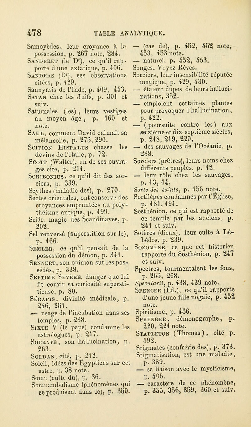Samoyèdes, leur croyance à la possession, p. 267 note, 284. Sandeeet (le D), ce qu'il rap- porte d'une extatique, p, 406. Sandras (D), ses observations citées, p. 429. Sannyasis de l'Inde, p. 409, 443. Satan chez les Juifs, p. 301 et suiv. Saturnales (les) , leurs vestiges au moyen âge , p. 160 et note. Saul, comment David calmait sa mélancolie, p. 275, 290. SciPiON HispALUS chasse les devins de l'Italie, p. 72. Scott (Walter), un de ses ouvra- ges cité, p. 211. ScRiBONius, ce qu'il dit des sor- ciers, p. 339. Scythes (maladie des), p. 270. Sectes orientales, ont conservé des croyances empruntées au poly- théisme antique, p. 199. Seidr, magie des Scandinaves, p. 202. Sel renversé (superstition sur le), p. 166. Semler, ce qu'il pensait de la possession du démon, p. 341. Sennert, son opinion sur les pos- sédés, p. 338. Septime Sevjère, danger que lui fit courir sa curiosité supersti- tieuse, p. 80. SÉRAPis, divinité médicale, p. 246, ^51. — usage de l'incubation dans ses temples, p. 238. Sixte V (le pape) condamne les astrologues, p, 217. SoCRATE, son hallucination, p. 263. SOLDAN, cité, p. 212. Soleil, idées des Égyptiens sur cet astre, p. 38 note. Som'i (culte du), p. 36. Somnambulisme (phénomènes qui se produisent dans le), p. 350. — (cas de), p. 452, 452 note, 453, 453 note. — naturel, p, 452, 453. Songes. Voyez Rêves. Sorciers, leur insensibilité réputée magique, p. 429, 430. — étaient dupes de leurs halluci- nations, 352. — emploient certaines plantes pour provoquer l'hallucination, p. 422. — ( poursuite contre les ) aux seizième et dix- septième siècles, p. 218, 219, 220. — des sauvages de l'Océanie, p. 288. Sorciers (prêtres), leurs noms chez différents peuples, p. 12. — leur rôle chez les sauvages, p. 13, 14. Sorts des saints, p. 156 note. Sortilèges condamnés par V Église, p. 181,191. Sosthénion, ce qui est rapporté de ce temple par les anciens, p. 241 et suiv. Sotères (dieux), leur culte à Lé- bédos, p. 239. SozoMÈNE, ce que cet historien rapporte du Sosthénion, p. 247 et suiv. Spectres, tourmentaient les fous, p. 265, 268. Specularii, p. 438, 439 note. Spencer (Ed.), ce qu'il rapporte- d'une jeune fille nogaie, p. 452 note. Spiritisme, p. 456. Sprenger , démonographe, p. 220, 221 note. Stapleton (Thomas), cité p. 192. Stigmates (confrérie des), p. 373. Stigmatisation, est une maladie, p. 389. — sa liaison avec le mysticisme, p. 406. — caractère de ce phénomène, p. 355, 356, 359, 360 et suiv.