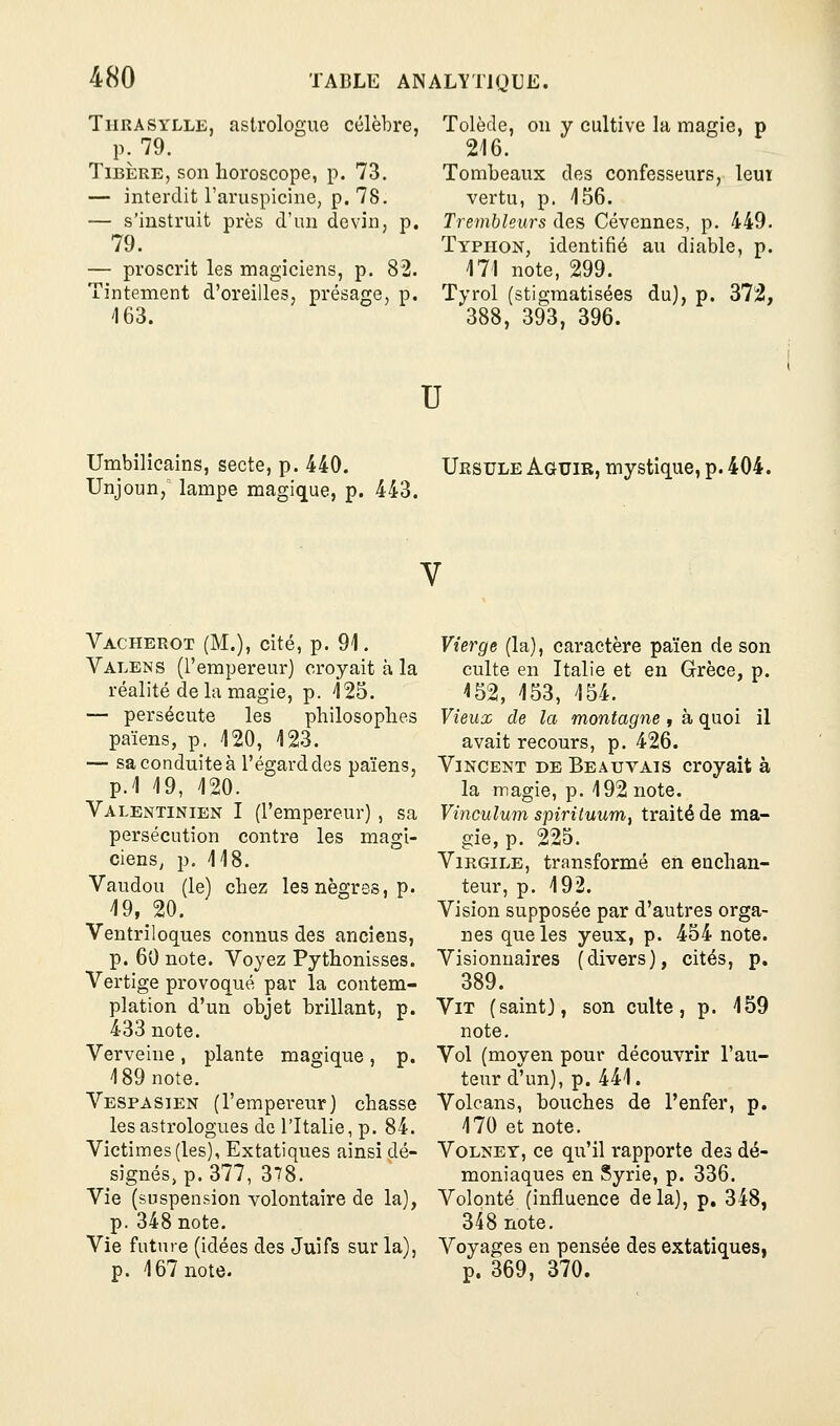 Thrasylle, astrologue célèbre, p. 79. Tibère, son horoscope, p. 73. — interdit l'aruspicine, p. 78. — s'instruit près d'un devin, p. 79. — proscrit les magiciens, p. 82. Tintement d'oreilles, présage, p. '163. Tolède, on y cultive la magie, p 216. Tombeaux des confesseurs, leui vertu, p. 156. Trembleurs des Cévennes, p. 449. Typhon, identifié au diable, p. 171 note, 299. Tyrol (stigmatisées du), p. 372, 388, 393, 396. U Umbilicains, secte, p. 440. Uesule Aguir, mystique,p.404. Unjoun, lampe magique, p. 443. V Vacherot (M.), cité, p. 91. Valens (l'empereur) croyait à la réalité de la magie, p. 125. — persécute les philosophes païens, p. 120, 123. — sa conduite à l'égard des païens, p.1 19, 120. Valentinien I (l'empereur) , sa persécution contre les magi- ciens, p. 118. Vaudou (le) chez les nègres, p. ^9,^20. Ventriloques connus des anciens, p. 60 note. Voyez Pythonisses. Vertige provoqué par la contem- plation d'un objet brillant, p. 433 note. Verveine , plante magique , p. 189 note. Vespasien (l'empereur) chasse les astrologues de l'Italie, p. 84. Victimes (les), Extatiques ainsi dé- signés, p. 377, 378. Vie (suspension volontaire de la), p. 348 note. Vie future (idées des Juifs sur la), p. 167 note. Vierge (la), caractère païen de son culte en Italie et en Grèce, p. 152, 153, 154. Vieux de la montagne , à quoi il avait recours, p. 426. Vincent de Beauvais croyait à la magie, p. 192 note. Vînculum spiritunnii traité de ma- gie, p. 225. Virgile, transformé en enchan- teur, p. 192. Vision supposée par d'autres orga- nes que les yeux, p. 454 note. Visionnaires (divers), cités, p. 389. Vit (saint), son culte, p. 159 note. Vol (moyen pour découvrir l'au- teur d'un), p. 441. Volcans, bouches de l'enfer, p. 170 et note. VoLNEY, ce qu'il rapporte des dé- moniaques en Syrie, p. 336. Volonté (influence delà), p, 348, 348 note. Voyages en pensée des extatiques, p. 369, 370.