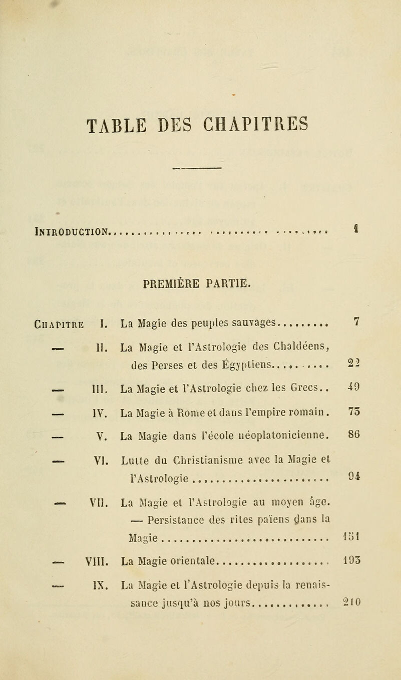 TABLE DES CHAPITRES Introduction ,.■.,,.. ...<. l PREMIÈRE PARTIE. Chapitre I. La Magie des peuples sauvages 7 — II. La Magie et l'Astrologie des Chaldéens, des Perses et des Égyptiens 22 — m, La Magie et l'Astrologie chez les Grecs.. -49 — IV. La Magie à Rome et dans l'empire romain. 73 — V. La Magie dans l'école néoplatonicienne. 86 — VI. Luile du Christianisme avec la Magie et l'Astrologie --^ — Vil. La Magie et l'Astrologie au moyen âge. — Persistance des rites païens jjans la Magie 1^1 — VIlï. La Magie orientale 193 — IX. La Magie et l'Astrologie depuis la renais- sance jusqu'à nos jours 210