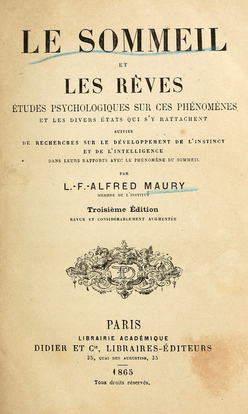 LES RÊVES ÉTUDES PSYCHOLOGIQUES SUR CES PHÉNOMÈNES. ET LES DIVERS ÉTATS QUI s'y RATTACHENT SUIVIES DE RECHERCHES SUR LE DÉVELOPPEMENT DE l'iNSTINCT ET DE l'intelligence » DANS LEURS RAPPORTS AVEC LE PHÉNOMÈNE DU SOMMEIL L.-F.-ALFRED MAURY MEMBRE DE l'iNSTITUT Troisième Édition REVUE ET CONSIDERABLEMENT AUGMENTEE PARIS LIBRAIRIE ACADÉMIQUE DIDIER ET C'% LIBRAIRES-ÉDITEURS 3 b, QUAI DES AUGUSTINB, 35 1865 Tous droits réservés.