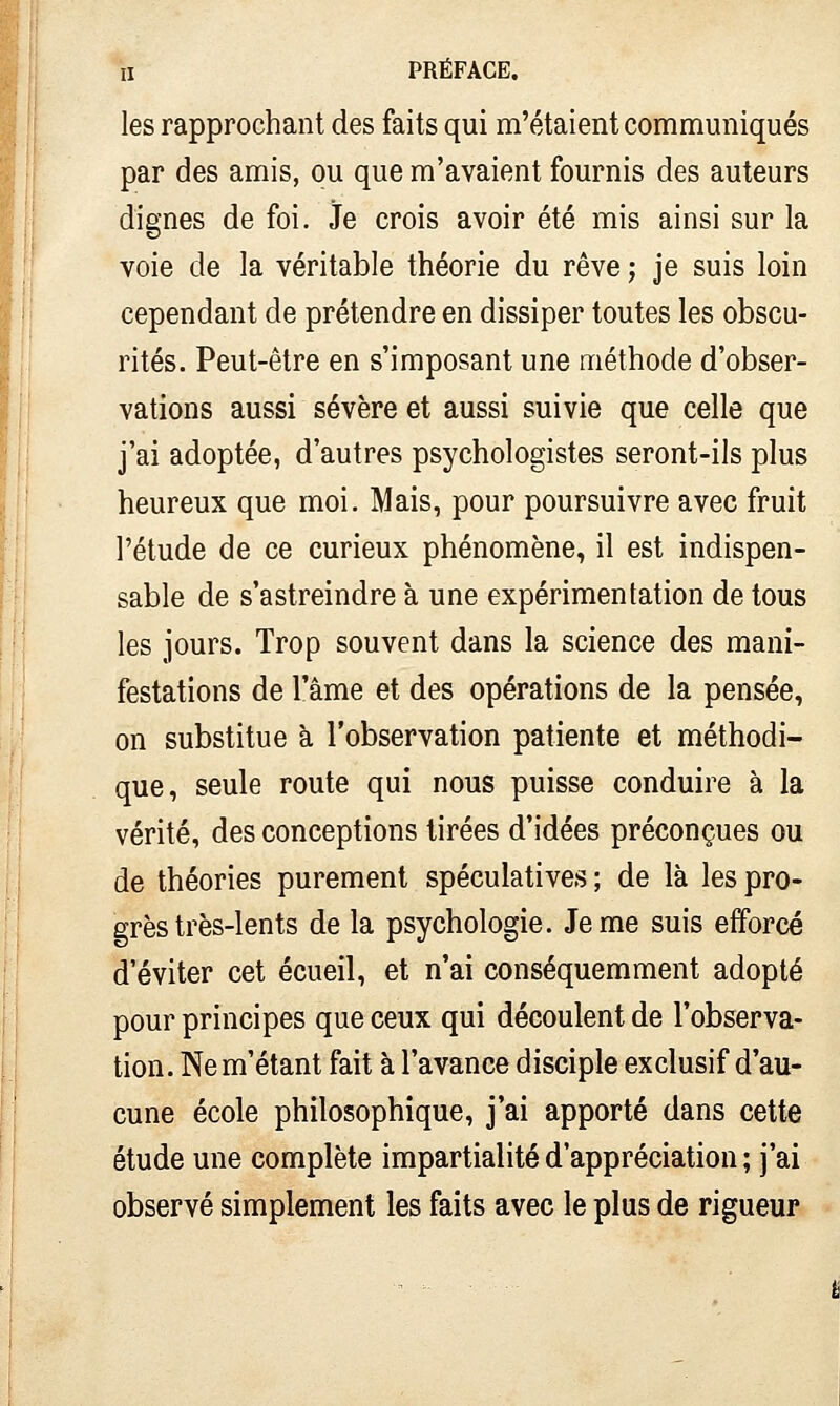 les rapprochant des faits qui m'étaient communiqués par des amis, ou que m'avaient fournis des auteurs dignes de foi. Je crois avoir été mis ainsi sur la voie de la véritable théorie du rêve ; je suis loin cependant de prétendre en dissiper toutes les obscu- rités. Peut-être en s'imposant une méthode d'obser- vations aussi sévère et aussi suivie que celle que j'ai adoptée, d'autres psychologistes seront-ils plus heureux que moi. Mais, pour poursuivre avec fruit l'étude de ce curieux phénomène, il est indispen- sable de s'astreindre à une expérimentation de tous les jours. Trop souvent dans la science des mani- festations de l'âme et des opérations de la pensée, on substitue à l'observation patiente et méthodi- que, seule route qui nous puisse conduire à la vérité, des conceptions tirées d'idées préconçues ou de théories purement spéculatives; de là les pro- grès très-lents de la psychologie. Je me suis efforcé d'éviter cet écueil, et n'ai conséquemment adopté pour principes que ceux qui découlent de l'observa- tion. Ne m'étant fait à l'avance disciple exclusif d'au- cune école philosophique, j'ai apporté dans cette étude une complète impartialité d'appréciation ; j'ai observé simplement les faits avec le plus de rigueur