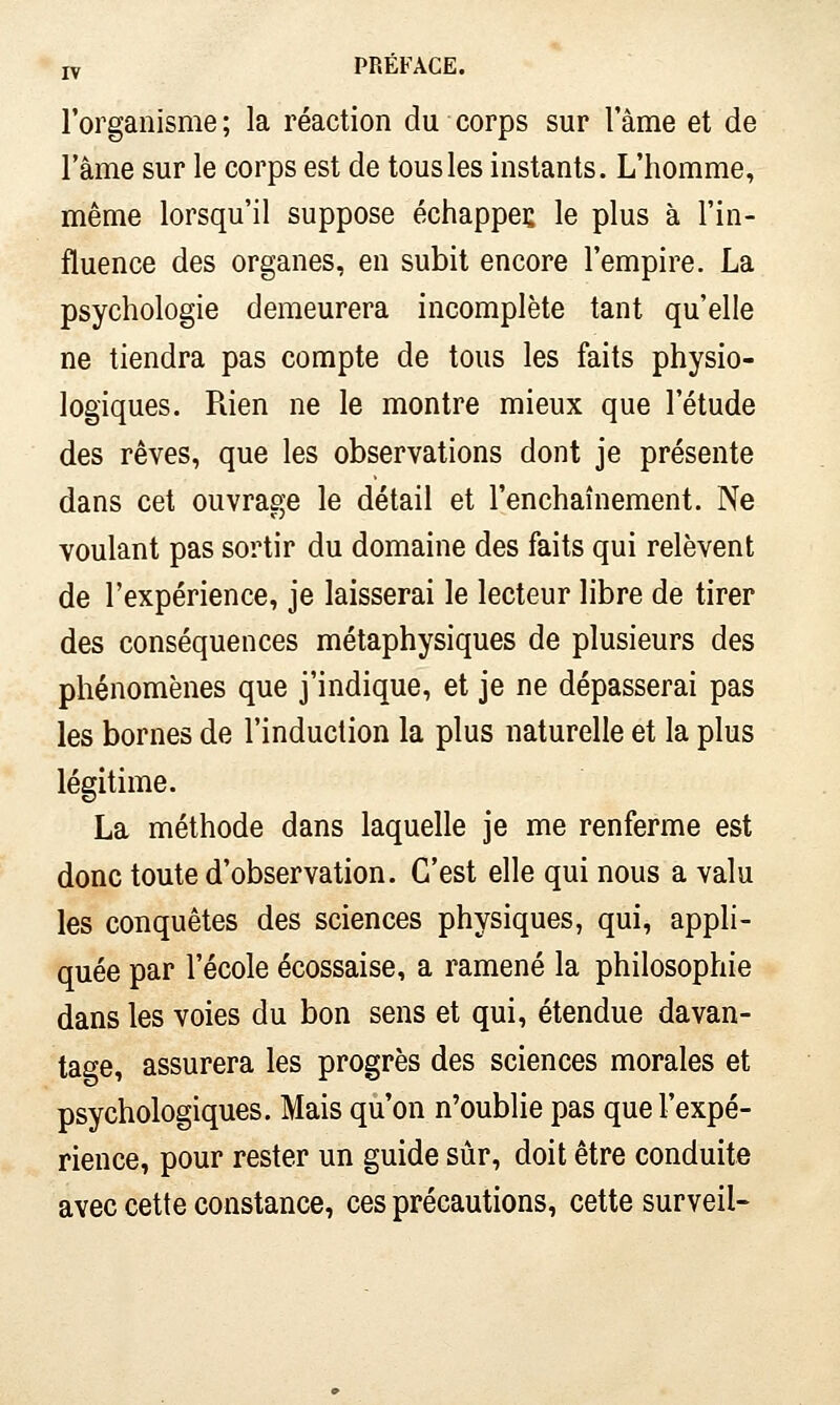 l'organisme ; la réaction du corps sur l ame et de l'âme sur le corps est de tous les instants. L'homme, même lorsqu'il suppose échappes le plus à l'in- fluence des organes, en subit encore l'empire. La psychologie demeurera incomplète tant qu'elle ne tiendra pas compte de tous les faits physio- logiques. Rien ne le montre mieux que l'étude des rêves, que les observations dont je présente dans cet ouvrage le détail et l'enchaînement. Ne voulant pas sortir du domaine des faits qui relèvent de l'expérience, je laisserai le lecteur libre de tirer des conséquences métaphysiques de plusieurs des phénomènes que j'indique, et je ne dépasserai pas les bornes de l'induction la plus naturelle et la plus légitime. La méthode dans laquelle je me renferme est donc toute d'observation. C'est elle qui nous a valu les conquêtes des sciences physiques, qui, appli- quée par l'école écossaise, a ramené la philosophie dans les voies du bon sens et qui, étendue davan- tage, assurera les progrès des sciences morales et psychologiques. Mais qu'on n'oublie pas que l'expé- rience, pour rester un guide sûr, doit être conduite avec cette constance, ces précautions, cette surveil-