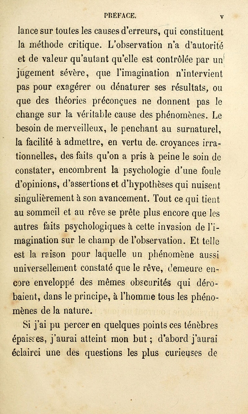 lance sur toutes les causes d'erreurs, qui constituent la méthode critique. L'observation n'a d'autorité et de valeur qu'autant qu'elle est contrôlée par un' jugement sévère, que l'imagination n'intervient pas pour exagérer ou dénaturer ses résultats, ou que des théories préconçues ne donnent pas le change sur la véritable cause des phénomènes. Le besoin de merveilleux, le penchant au surnaturel, la facilité à admettre, en vertu de. croyances irra- tionnelles, des faits qu'on a pris à peine le soin de constater, encombrent la psychologie d'une foule d'opinions, d'assertions et d'hypothèses qui nuisent singulièrement à son avancement. Tout ce qui tient au sommeil et au rêve se prête plus encore que les autres faits psychologiques à celte invasion de l'i- magination sur le champ de l'observation. Et telle est la raison pour laquelle un phénomène aussi universellement constaté que le rêve, demeure en- core enveloppé des mêmes obscurités qui déro- baient, dans le principe, à l'homme tous les phéno- mènes de la nature. Si j'ai pu percer en quelques points ces ténèbres épaisses, j'aurai atteint mon but ; d'abord j'aurai éclairci une des questions les plus curieuses de