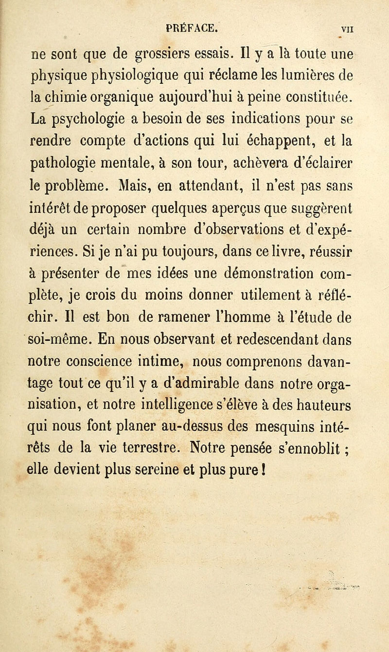 ne sont que de grossiers essais. Il y a là toute une physique physiologique qui réclame les lumières de la chimie organique aujourd'hui à peine constituée. La psychologie a besoin de ses indications pour se rendre compte d'actions qui lui échappent, et la pathologie mentale, à son tour, achèvera d'éclairer le problème. Mais, en attendant, il n'est pas sans intérêt de proposer quelques aperçus que suggèrent déjà un certain nombre d'observations et d'expé- riences. Si je n'ai pu toujours, dans ce livre, réussir à présenter de mes idées une démonstration com- plète, je crois du moins donner utilement à réflé- chir. Il est bon de ramener l'homme à l'étude de soi-même. En nous observant et redescendant dans notre conscience intime, nous comprenons davan- tage tout ce qu'il y a d'admirable dans notre orga- nisation, et notre intelligence s'élève à des hauteurs qui nous font planer au-dessus des mesquins inté- rêts de la vie terrestre. Notre pensée s'ennoblit ; elle devient plus sereine et plus pure !