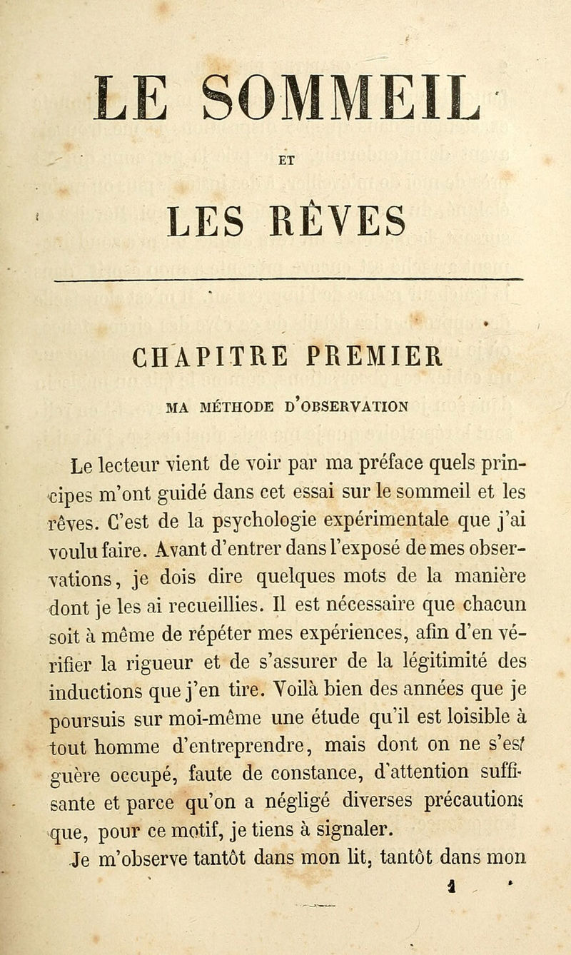 LE SOMMEIL LES RÊVES CHAPITRE PREMIER MA MÉTHODE d'oBSERVATION Le lecteur -vient de voir par ma préface quels prin- cipes m'ont guidé dans cet essai sur le sommeil et les rêves. C'est de la psychologie expérimentale que j'ai voulu faire. Avant d'entrer dans l'exposé de mes obser- vations, je dois dire quelques mots de la manière dont je les ai recueillies. Il est nécessaire que chacun soit à même de répéter mes expériences, afin d'en vé- rifier la rigueur et de s'assurer de la légitimité des inductions que j'en tire. Voilà bien des années que je poursuis sur moi-même une étude qu'il est loisible à tout homme d'entreprendre, mais dont on ne s'esf guère occupé, faute de constance, d'attention suffi- sante et parce qu'on a négligé diverses précautions que, pour ce motif, je tiens à signaler. Je m'observe tantôt dans mon lit, tantôt dans mon â