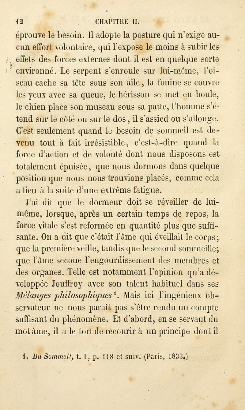 éprouve le besoin. 11 adopte la posture qui n'exige au- cun effort volontaire, qui l'expose le moins à subir les effets des forces externes dont il est en quelque sorte ' environné. Le serpent s'enroule sur lui-même, l'oi- seau cache sa tête sous son aile, la fouine se couvre les yeux avec sa queue, le hérisson se met en boule, le chien place son museau sous sa patte, l'homme s'é- tend sur le côté ou sur le dos, il s'assied ou s'allonge. C'est seulement quand le besoin de sommeil est de- venu tout à fait irrésistible, c'est-à-dire quand la force d'action et de volonté dont nous disposons est totalement épuisée, que nous dormons dans quelque position que nous nous trouvions placés, comme cela a Heu à la suite d'une extrême fatigue. J'ai dit que le dormeur doit se réveiller de lui- même, lorsque, après un certain temps de repos, la force vitale s'est reformée en quantité plus que suffi- sante. On a dit que c'était l'âme qui éveillait le corps; que la première veille, tandis que le second sommeille; que l'âme secoue l'engourdissement des membres et des organes. Telle est notamment l'opinion qu'a dé- veloppée Jouffroy avec son talent habituel dans ses Mélmiges philosophiques^. Mais ici l'ingénieux ob- servateur ne nous paraît pas s'être rendu un compte suffisant du phénomène. Et d'abord, en se servant du mot âme, il a le tort de recourir à un principe dont il 1. Bu Sommeil, t. I^ p. 118 et suiv. (Paris, 1833»]