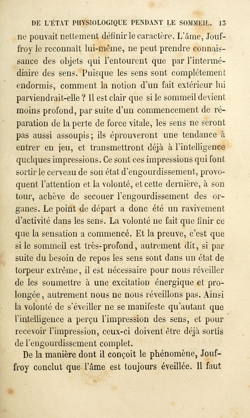 ne pouvait nettement définir le caractère. L'âme, Joiif- froy le reconnaît lui-même, ne peut prendre connais- sance des objets qui l'entourent que par l'intermé- diaire des sens. Puisque les sens sont complètement endormis, comment la notion d'un fait extérieur lui parviendrait-elle ? Il est clair que si le sommeil devient moins profond, par suite d'un commencement de ré- paration de la perte de force vitale, les sens ne seront pas aussi assoupis; ils éprouveront une tendance à entrer en jeu, et transmettront déjà à l'intelligence quelques impressions. Ce sont ces impressions qui font sortir le cerveau de son état d'engourdissement, provo- quent l'attention et la volonté, et cette dernière, à son tour, achève de secouer l'engourdissement des or- ganes. Le point de départ a donc été un ravivement d'activité dans les sens. La volonté ne fait que finir ce que la sensation a commencé. Et la preuve, c'est que si le sommeil est très-profond, autrement dit, si par suite du besoin de repos les sens sont dans un état de torpeur extrême, il est nécessaire pour nous réveiller de les soumettre à une excitation énergique et pro- longée , autrement nous ne nous réveillons pas. Ainsi la volonté de s'éveiller ne se manifeste qu'autant que l'intelligence a perçu l'impression des sens, et pour recevoir l'impression, ceux-ci doivent être déjà sortis de l'engourdissement complet. De la manière dont il conçoit le phénomène, Jouf- froy conclut que l'âme est toujours éveillée. Il faut