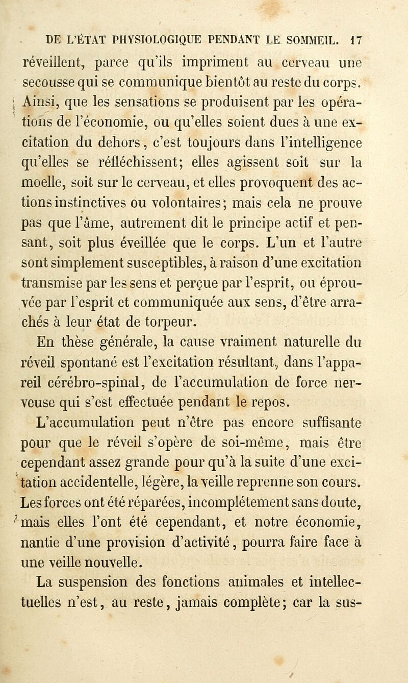 réveillent, parce qu'ils impriment au cerveau une secousse qui se communique bientôt au reste du corps. ^ Ainsi, que les sensations se produisent par les opéra- tions de l'économie, ou qu'elles soient dues à une ex- citation du dehors, c'est toujours dans l'intelligence qu'elles se réfléchissent; elles agissent soit sur la moelle, soit sur le cerveau, et elles provoquent des ac- tions instinctives ou volontaires; mais cela ne prouve pas que l'âme, autrement dit le principe actif et pen- sant, soit plus éveillée que le corps. L'un et l'autre sont simplement susceptibles, à raison d'une excitation transmise par les sens et perçue par l'esprit, ou éprou- vée par l'esprit et communiquée aux sens, d'être arra- chés à leur état de torpeur. En thèse générale, la cause vraiment naturelle du réveil spontané est l'excitation résultant, dans l'appa- reil cérébro-spinal, de l'accumulation de force ner- veuse qui s'est effectuée pendant le repos. L'accumulation peut n'être pas encore suffisante pour que le réveil s'opère de soi-même, mais être cependant assez grande pour qu'à la suite d'une exci- ' talion accidentelle, légère, la veille reprenne son cours. Les forces ont été réparées, incomplètement sans doute, ''mais elles l'ont été cependant, et notre économie, nantie d'une provision d'activité, pourra faire face à une veille nouvelle. La suspension des fonctions animales et intellec- tuelles n'est, au reste, jamais complète ; car la sus-