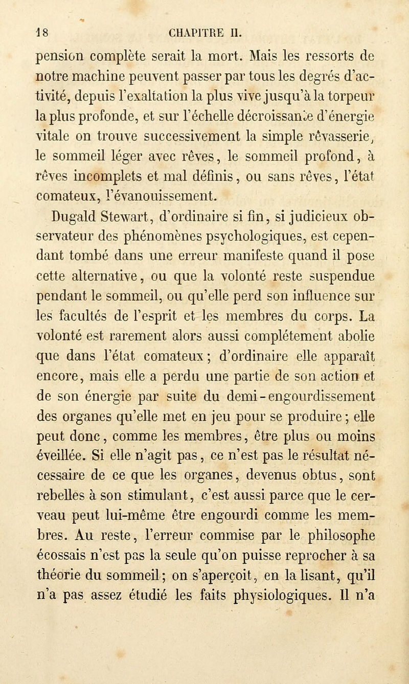 pension complète serait la mort. Mais les ressorts de notre machine peuvent passer par tous les degrés d'ac- tivité, depuis l'exaltation la plus vive jusqu'à la torpeur la plus profonde, et sur l'échelle décroissance d'énergie vitale on trouve successivement la simple rêvasserie, le sommeil léger avec rêves, le sommeil profond, à rêves incomplets et mal définis, ou sans rêves, l'état comateux, l'évanouissement. Dugald Stewart, d'ordinaire si fin, si judicieux ob- servateur des phénomènes psychologiques, est cepen- dant tombé dans une erreur manifeste quand il pose cette alternative, ou que la volonté reste suspendue pendant le sommeil, ou qu'elle perd son influence sur les facultés de l'esprit et les membres du corps. La volonté est rarement alors aussi complètement aboHe que dans l'état comateux ; d'ordinaire elle apparaît encore, mais elle a perdu une partie de son action et de son énergie par suite du demi - engourdissement des organes qu'elle met en jeu pour se produire ; elle peut donc, comme les membres, être plus ou moins éveillée. Si elle n'agit pas, ce n'est pas le résultat né- cessaire de ce que les organes, devenus obtus, sont rebelles à son stimulant, c'est aussi parce que le cer- veau peut lui-même être engourdi comme les mem- bres. Au reste, l'erreur commise par le philosophe écossais n'est pas la seule qu'on puisse reprocher à sa théorie du sommeil; on s'aperçoit, en la lisant, qu'il n'a pas assez étudié les faits physiologiques. Il n'a
