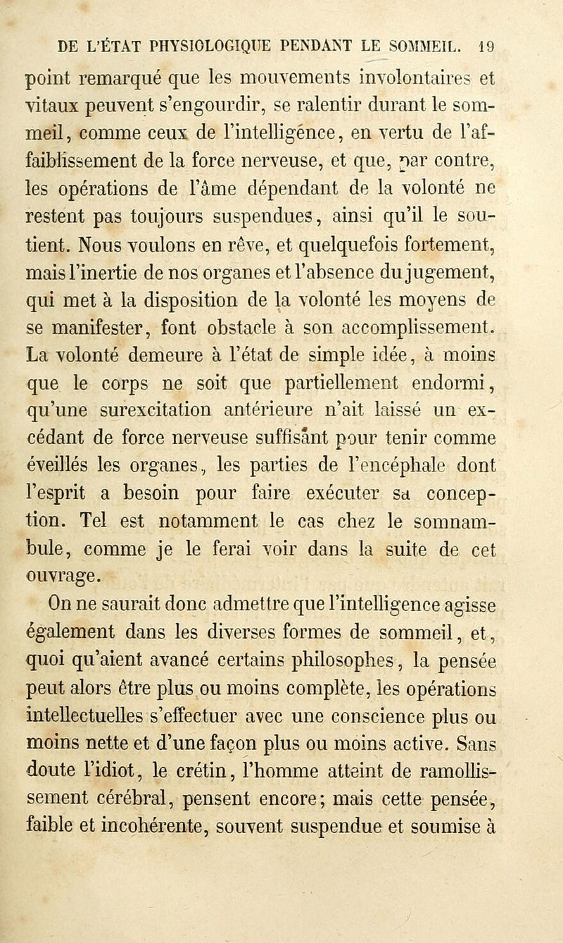 point remarqué que les mouYements inYolontaires et vitaux peuYent s'engourdir, se ralentir durant le som- meil , comme ceux de l'intelligence, en Yertu de l'af- faiblissement de la force nerveuse, et que, ^ar contre, les opérations de l'âme dépendant de la volonté ne restent pas toujours suspendues, ainsi qu'il le sou- tient. Nous voulons en rêve, et quelquefois fortement, mais l'inertie de nos organes et l'absence du jugement, qui met à la disposition de la volonté les moyens de se manifester, font obstacle à son accomplissement. La volonté demeure à l'état de simple idée, à moins que le corps ne soit que partiellement endormi, qu'une surexcitation antérieure n'ait laissé un ex- cédant de force nerveuse suffisant pour tenir comme éveillés les organes, les parties de l'encéphale dont l'esprit a besoin pour faire exécuter sa concep- tion. Tel est notamment le cas chez le somnam- bule, comme je le ferai voir dans la suite de cet ouvrage. On ne saurait donc admettre que l'intelligence agisse également dans les diverses formes de sommeil, et, quoi qu'aient avancé certains philosophes, la pensée peut alors être plus ou moins complète, les opérations intellectuelles s'effectuer avec une conscience plus ou moins nette et d'une façon plus ou moins active. Sans doute l'idiot, le crétin, l'homme atteint de ramoUis- sement cérébral, pensent encore; mais cette pensée, faible et incohérente, souvent suspendue et soumise à