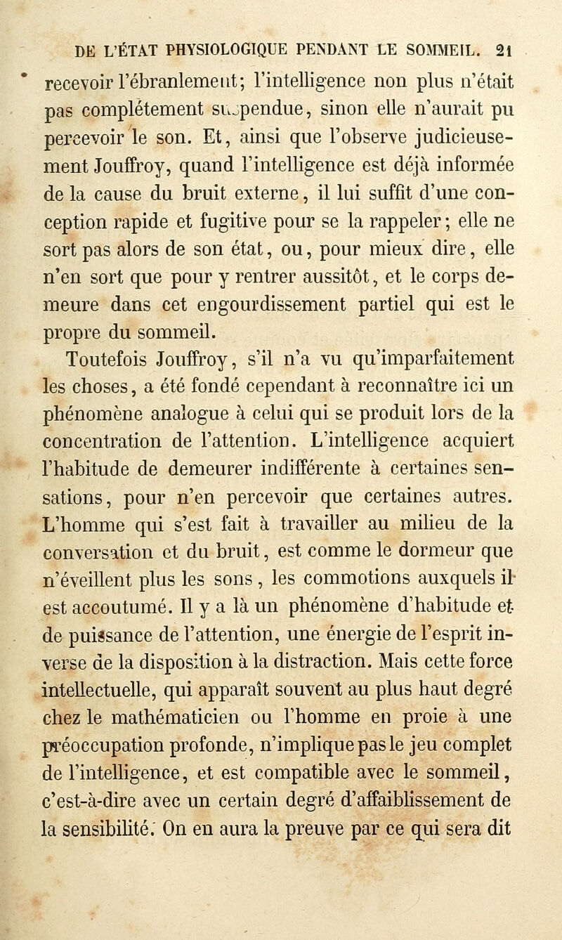 recevoir l'ébranlement; l'intelligence non plus n'était pas complètement suspendue, sinon elle n'aurait pu percevoir le son. Et, ainsi que l'observe judicieuse- ment Jouffroy, quand l'intelligence est déjà informée de la cause du bruit externe, il lui suffit d'une con- ception rapide et fugitive pour se la rappeler ; elle ne sort pas alors de son état, ou, pour mieux dire, elle n'en sort que pour y rentrer aussitôt, et le corps de- meure dans cet engourdissement partiel qui est le propre du sommeil. Toutefois Jouffroy, s'il n'a vu qu'imparfaitement les choses, a été fondé cependant à reconnaître ici un phénomène analogue à celui qui se produit lors de la concentration de l'attention. L'inteUigence acquiert l'habitude de demeurer indifférente à certaines sen- sations, pour n'en percevoir que certaines autres. L'homme qui s'est fait à travailler au miUeu de la conversation et du bruit, est comme le dormeur que n'éveillent plus les sons, les commotions auxquels il- est accoutumé. Il y a là un phénomène d'habitude et de puissance de l'attention, une énergie de l'esprit in- verse de la disposition à la distraction. Mais cette force intellectuelle, qui apparaît souvent au plus haut degré chez le mathématicien ou l'homme en proie à une pi'éoccupation profonde, n'implique pas le jeu complet de l'inteUigence, et est compatible avec le sommeil, c'est-à-dire avec un certain degré d'affaiblissement de la sensibilité; On en aura la preuve par ce qui sera dit