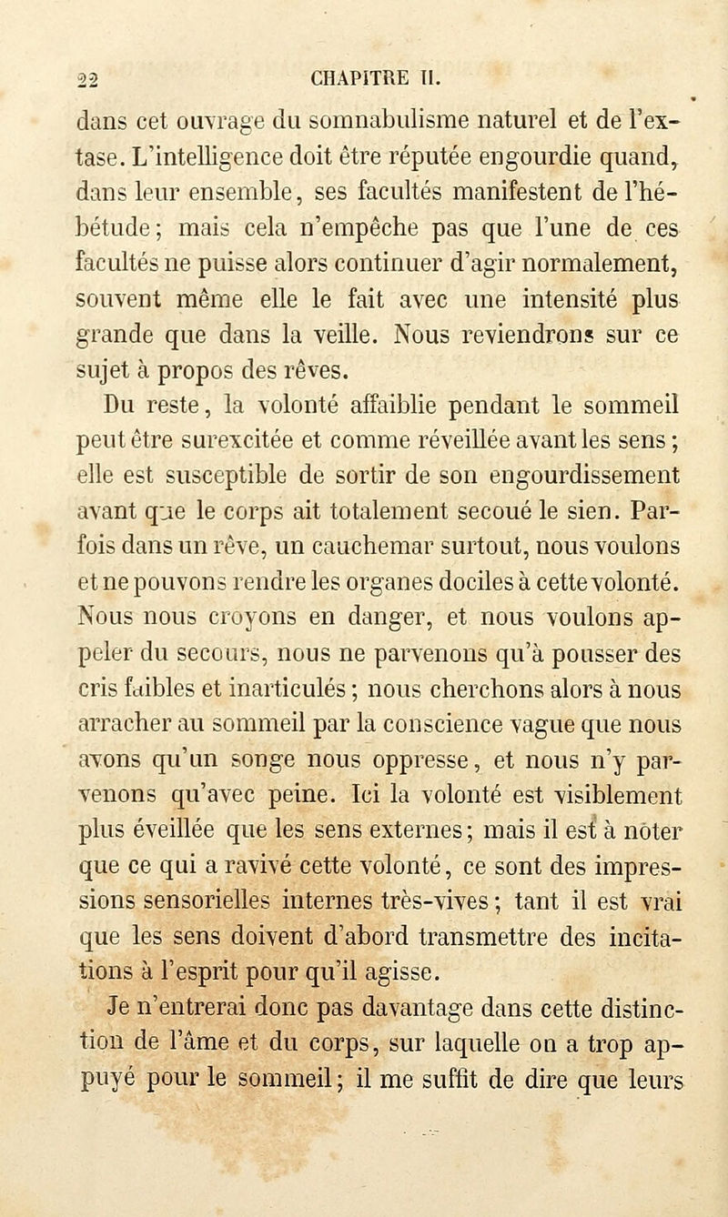 dans cet ouvrage du somnabiilisme naturel et de l'ex- tase. L'intelligence doit être réputée engourdie quand, dans leur ensemble, ses facultés manifestent de l'hé- bétude; mais cela n'empêche pas que l'une de ces facultés ne puisse alors continuer d'agir normalement, souvent même elle le fait avec une intensité plus grande que dans la veille. Nous reviendrons sur ce sujet à propos des rêves. Du reste, la volonté affaiblie pendant le sommeil peut être surexcitée et comme réveillée avant les sens ; elle est susceptible de sortir de son engourdissement avant que le corps ait totalement secoué le sien. Par- fois dans un rêve, un cauchemar surtout, nous voulons et ne pouvons rendre les organes dociles à cette volonté. Nous nous croyons en danger, et nous voulons ap- peler du secours, nous ne parvenons qu'à pousser des cris faibles et inarticulés ; nous cherchons alors à nous arracher au sommeil par la conscience vague que nous avons qu'un songe nous oppresse, et nous n'y par- venons qu'avec peine. Ici la volonté est visiblement plus éveillée que les sens externes; mais il est à noter que ce qui a ravivé cette volonté, ce sont des impres- sions sensorielles internes très-vives ; tant il est vrai que les sens doivent d'abord transmettre des incita- tions à l'esprit pour qu'il agisse. Je n'entrerai donc pas davantage dans cette distinc- tion de l'âme et du corps, sur laquelle on a trop ap- puyé pour le sommeil ; il me suffit de dire que leurs