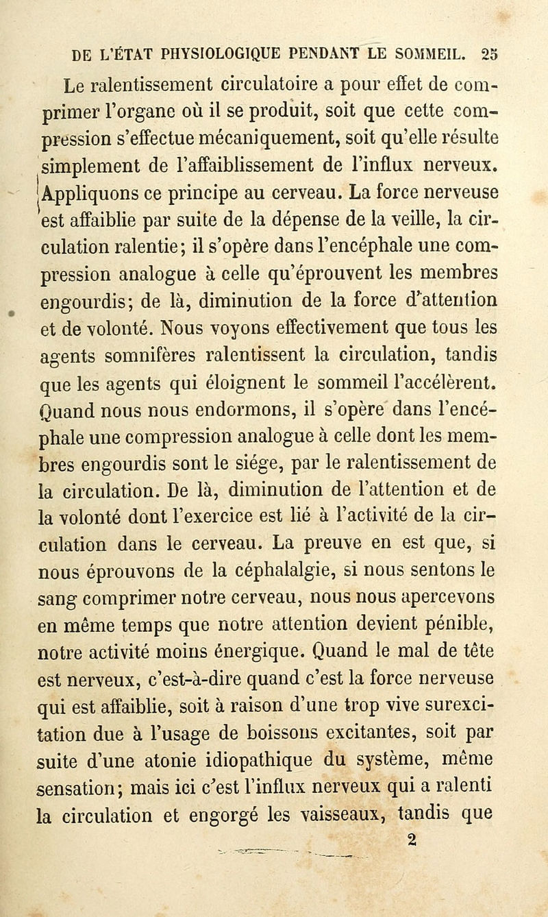 Le ralentissement circulatoire a pour effet de com- primer l'organe où il se produit, soit que cette com- pression s'effectue mécaniquement, soit qu'elle résulte simplement de l'affaiblissement de l'influx nerveux. A-ppliquons ce principe au cerveau. La force nerveuse est affaiblie par suite de la dépense de la veille, la cir- culation ralentie; il s'opère dans l'encéphale une com- pression analogue à celle qu'éprouvent les membres engourdis; de là, diminution de la force d'attention et de volonté. Nous voyons effectivement que tous les agents somnifères ralentissent la circulation, tandis que les agents qui éloignent le sommeil l'accélèrent. Quand nous nous endormons, il s'opère dans l'encé- phale une compression analogue à celle dont les mem- bres engourdis sont le siège, par le ralentissement de la circulation. De là, diminution de l'attention et de la volonté dont l'exercice est lié à l'activité de la cir- culation dans le cerveau. La preuve en est que, si nous éprouvons de la céphalalgie, si nous sentons le sang comprimer notre cerveau, nous nous apercevons en même temps que notre attention devient pénible, notre activité moins énergique. Quand le mal de tête est nerveux, c'est-à-dire quand c'est la force nerveuse qui est affaibUe, soit à raison d'une trop vive surexci- tation due à l'usage de boissons excitantes, soit par suite d'une atonie idiopathique du système, même sensation; mais ici c'est l'influx nerveux qui a ralenti la circulation et engorgé les vaisseaux, tandis que 2