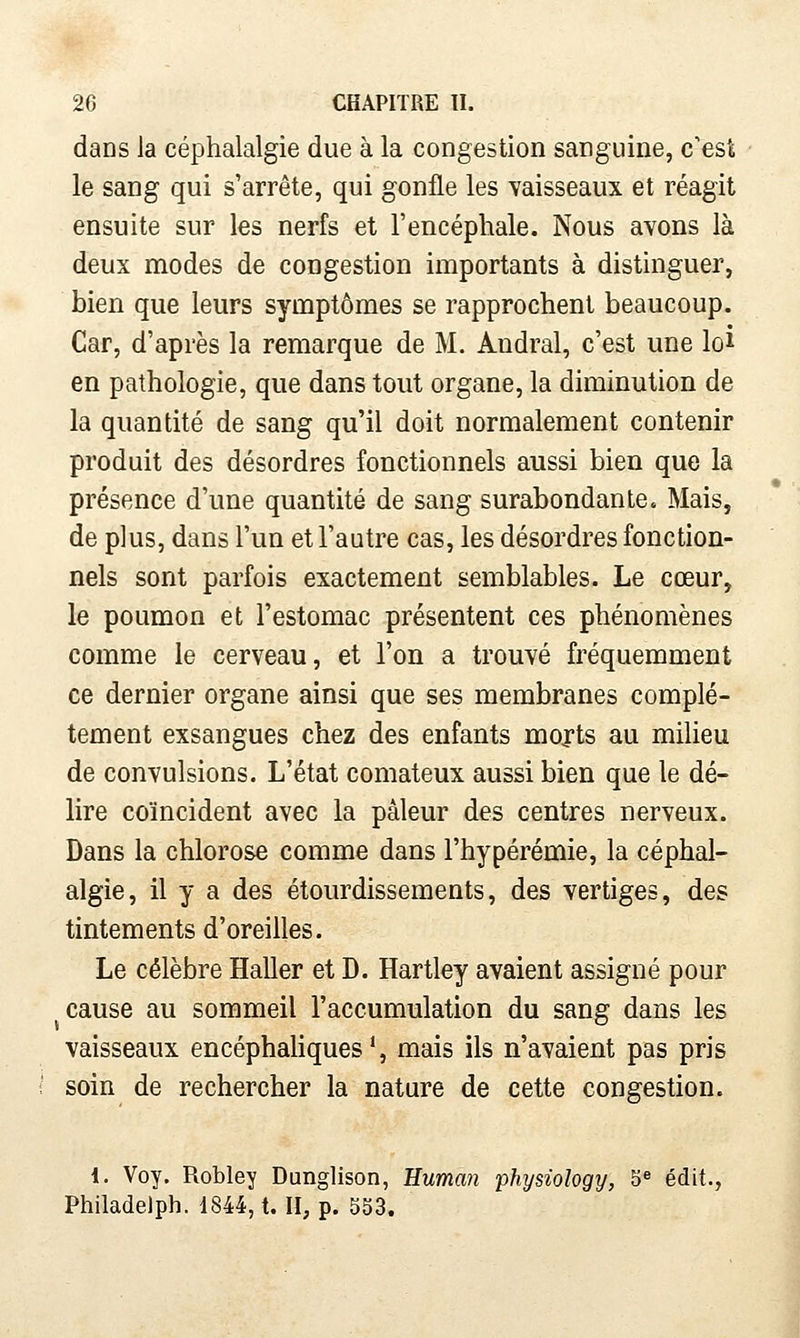 dans la céphalalgie due à la congestion sanguine, c'est le sang qui s'arrête, qui gonfle les vaisseaux et réagit ensuite sur les nerfs et l'encéphale. Nous avons là deux modes de congestion importants à distinguer, bien que leurs symptômes se rapprochent beaucoup. Car, d'après la remarque de M. Andral, c'est une loi en pathologie, que dans tout organe, la diminution de la quantité de sang qu'il doit normalement contenir produit des désordres fonctionnels aussi bien que la présence d'une quantité de sang surabondante. Mais, de plus, dans l'un et l'autre cas, les désordres fonction- nels sont parfois exactement semblables. Le cœur, le poumon et l'estomac présentent ces phénomènes comme le cerveau, et l'on a trouvé fréquemment ce dernier organe ainsi que ses membranes complè- tement exsangues chez des enfants morts au milieu de convulsions. L'état comateux aussi bien que le dé- lire coïncident avec la pâleur des centres nerveux. Dans la chlorose comme dans l'hypérémie, la céphal- algie, il y a des étourdissements, des vertiges, des tintements d'oreilles. Le célèbre Haller et D. Hartley avaient assigné pour cause au sommeil l'accumulation du sang dans les vaisseaux encéphaUques', mais ils n'avaient pas pris soin de rechercher la nature de cette congestion. l. Voy. Robley Dunglison, Euman physiology, 5^ édit., Philadelph. i844, t. H, p. 553.