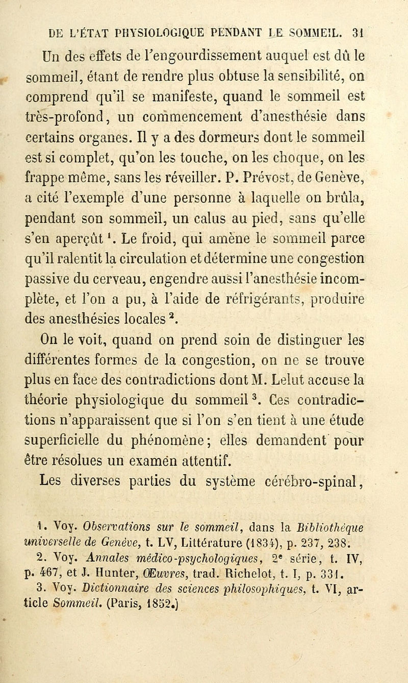 Un des effets de rengourdissement auquel est dû le sommeil, étant de rendre plus obtuse la sensibilité, on comprend qu'il se manifeste, quand le sommeil est très-profond, un commencement d^anesthésie dans certains organes. Il y a des dormeurs dont le sommeil est si complet, qu'on les touche, on les choque, on les frappe même, sans les réveiller. P. Prévost, de Genève, a cité l'exemple d'une personne à laquelle on brûla, pendant son sommeil, un calus au pied, sans qu'elle s'en aperçût *. Le froid, qui amène le sommeil parce qu'il ralentit la circulation et détermine une congestion passive du cerveau, engendre aussi l'anesthésie incom- plète, et l'on a pu, à l'aide de réfrigérants, produire des anesthésies locales ^. On le voit, quand on prend soin de distinguer les différentes formes de la congestion, on ne se trouve plus en face des contradictions dont M. Lelut accuse la théorie physiologique du sommeil ^. Ces contradic- tions n'apparaissent que si l'on s'en tient à une étude superficielle du phénomène ; elles demandent pour être résolues un examen attentif. Les diverses parties du système cérébro-spinal, 1. Voy. Observations sur le sommeil, dans la Bibliothèque universelle de Genève, t. LV, Littérature (1834), p. 237, 238. 2. Voy. Annales médico-psychologiques, 2* série, t. IV, p. 467, et J. Hunter, Œuvres, trad. Richelot, t. I, p. 331. 3. Voy. Dictionnaire des sciences philosophiques, t. VI, ar- ticle Sommeil. (Paris, 18S2.)