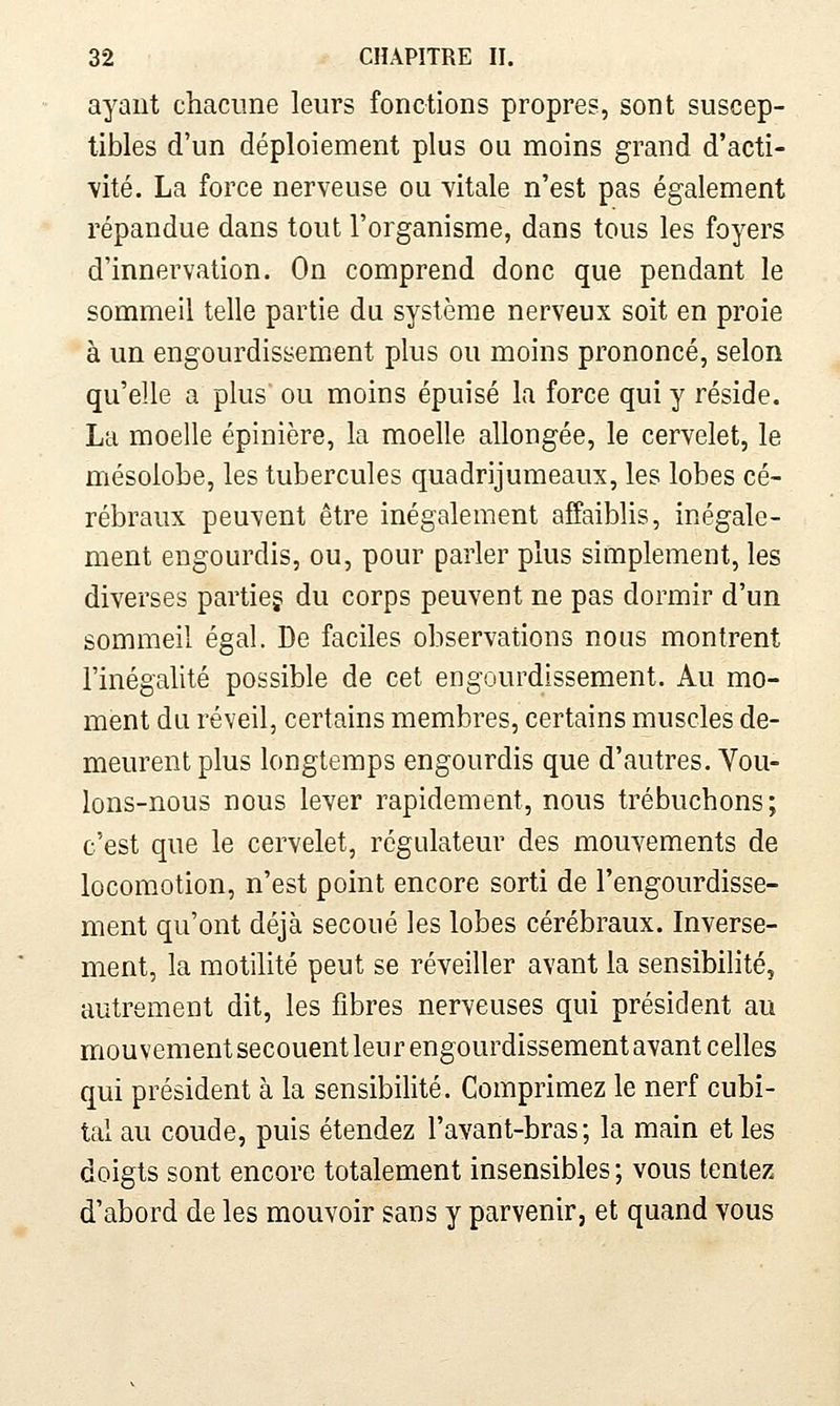 ayant chacune leurs fonctions propres, sont suscep- tibles d'un déploiement plus ou moins grand d'acti- vité. La force nerveuse ou vitale n'est pas également répandue dans tout l'organisme, dans tous les foyers d'innervation. On comprend donc que pendant le sommeil telle partie du système nerveux soit en proie à un engourdissement plus ou moins prononcé, selon qu'elle a plus ou moins épuisé la force qui y réside. La moelle épinière, la moelle allongée, le cervelet, le mésolobe, les tubercules quadrijumeaux, les lobes cé- rébraux peuvent être inégalement affaiblis, inégale- ment engourdis, ou, pour parler plus simplement, les diverses partiej du corps peuvent ne pas dormir d'un sommeil égal. De faciles observations nous montrent l'inégalité possible de cet engourdissement. Au mo- ment du réveil, certains membres, certains muscles de- meurent plus longtemps engourdis que d'autres. Vou- lons-nous nous lever rapidement, nous trébuchons; c'est que le cervelet, régulateur des mouvements de locomotion, n'est point encore sorti de l'engourdisse- ment qu'ont déjà secoué les lobes cérébraux. Inverse- ment, la motilité peut se réveiller avant la sensibilité, autrement dit, les fibres nerveuses qui président au mouvement secouent leur engourdissement avant celles qui président à la sensibilité. Comprimez le nerf cubi- tal au coude, puis étendez l'avant-bras; la main et les doigts sont encore totalement insensibles ; vous tentez d'abord de les mouvoir sans y parvenir, et quand vous