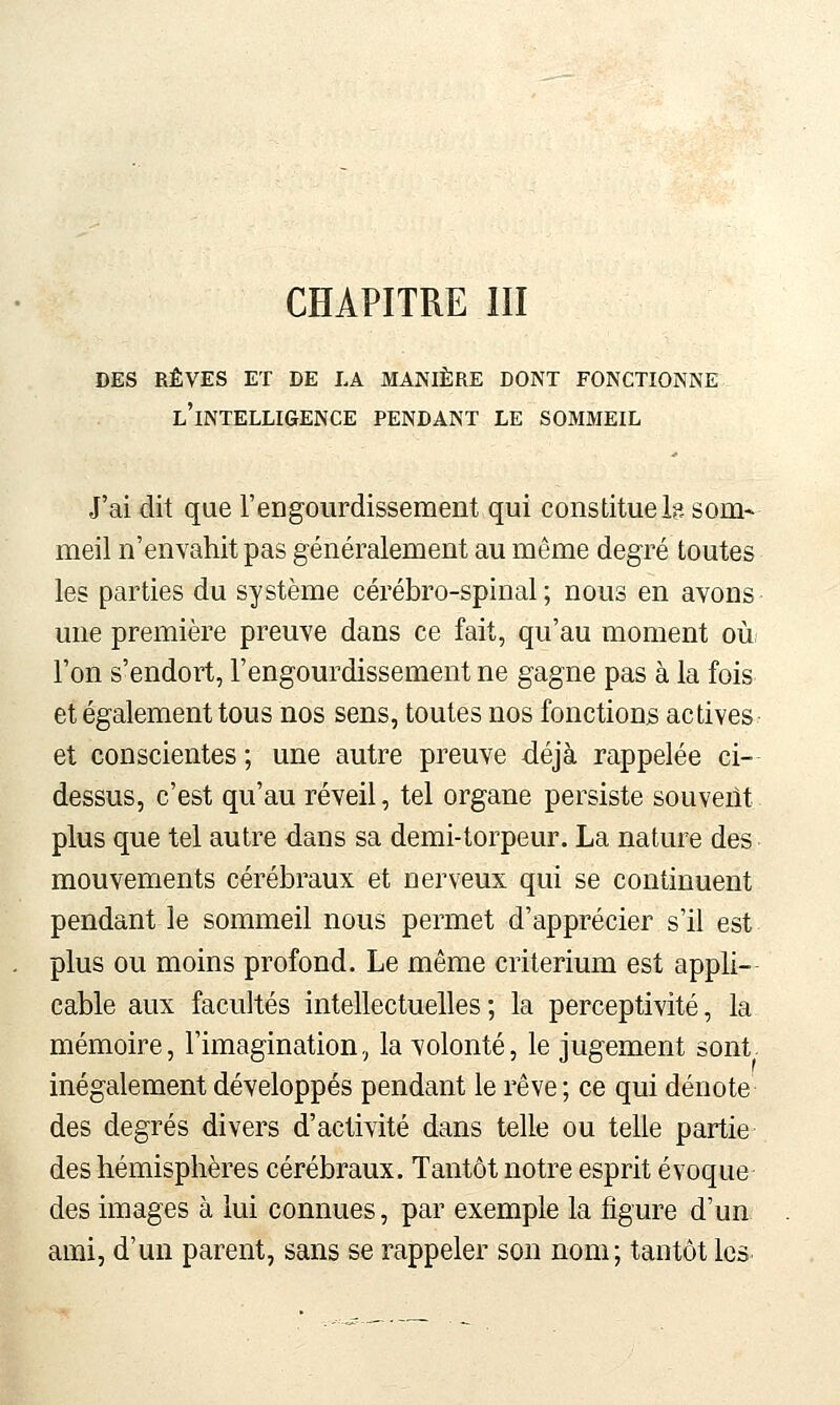 DES RÊVES ET DE LA MANIÈRE DONT FONCTIONNE l'intelligence PENDANT LE SOMMEIL J'ai dit que reDgoiirdissement qui constitue Is som- meil n'envahit pas généralement au même degré toutes les parties du système cérébro-spinal; nous en avons une première preuve dans ce fait, qu'au moment où/ l'on s'endort, l'engourdissement ne gagne pas à la fois et également tous nos sens, toutes nos fonctions actives et conscientes ; une autre preuve déjà rappelée ci- dessus, c'est qu'au réveil, tel organe persiste souveiit plus que tel autre dans sa demi-torpeur. La nature des mouvements cérébraux et nerveux qui se continuent pendant le sommeil nous permet d'apprécier s'il est plus ou moins profond. Le même critérium est appli- cable aux facultés intellectuelles ; la perceptivité, la mémoire, l'imagination, la volonté, le jugement sont, inégalement développés pendant le rêve ; ce qui dénote des degrés divers d'activité dans telle ou telle partie des hémisphères cérébraux. Tantôt notre esprit évoque des images à lui connues, par exemple la figure d'un ami, d'un parent, sans se rappeler son nom; tantôt les