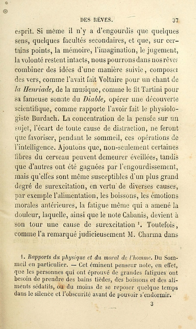 DES REVES. 37 esprit. Si même il n'y a d'engourdis que quelques sens, quelques facultés secondaires, et que, sur cer- tains points, la mémoire, l'imagination, le jugement, la volonté restent intacts, nous pourrons dans nos réveî combiner des idées d'une manière suivie, coraposeï des vers, comme l'avait Tait Voltaire pour un chant de la Eenriade, de la musique, comme le ntTartini pour sa fameuse sonate du Diable, opérer une découverte scientifique, comme rapporte l'avoir fait le physiolo- giste Burdach. La concentration de la pensée sur un sujet, l'écart de toute cause de distraction, ne feront que favoriser, pendant le sommeil, ces opérations de l'intelligence. Ajoutons que, non-seulement certaines fibres du cerveau peuvent demeurer éveillées, tandis que d'autres ont été gagnées par l'engourdissement, mais qu'elles sont même susceptibles d'un plus grand degré de surexcitation, en vertu' de diverses causes, par exemple l'alimentation, les boissons, les émotions morales antérieures, la fatigue même qui a amené la douleur, laquelle, ainsi que le note Cabanis, devient à son tour une cause de surexcitation ^ Toutefois, comme l'a remarqué judicieusement M. Charma dans 1. Rapports du physique et du moral de l'homme. Du Som- meil en particulier. — Cet éminent penseur note, en effet, que les personnes qui ont éprouvé de grandes fatigues ont besoin de prendre des bains tièdes, des boissons et des ali- ments sédatifs, ou du moins de se reposer quelque temps dans le silence et l'obscurité avant de pouvoir s'endormir. 3