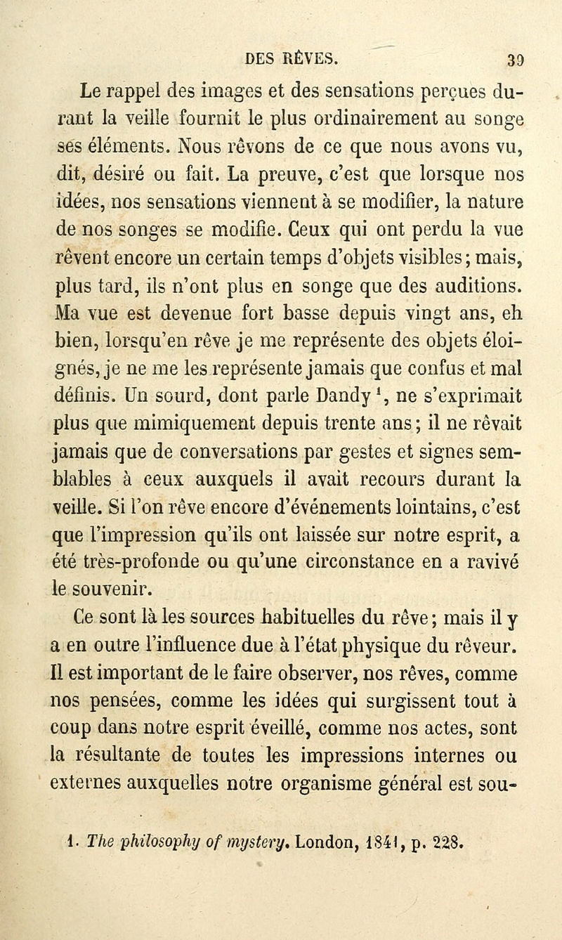 Le rappel des images et des sensations perçues du- rant la veille fournit le plus ordinairement au songe ses éléments. Nous rêvons de ce que nous avons vu, dit, désiré ou fait. La preuve, c'est que lorsque nos idées, nos sensations viennent à se modifier, la nature de nos songes se modifie. Ceux qui ont perdu la vue rêvent encore un certain temps d'objets visibles ; mais, plus tard, ils n'ont plus en songe que des auditions. Ma vue est devenue fort basse depuis vingt ans, eh bien, lorsqu'en rêve je me représente des objets éloi- gnés, je ne me les représente jamais que confus et mal définis. Un sourd, dont parle Dandy % ne s'exprimait plus que mimiquement depuis trente ans ; il ne rêvait jamais que de conversations par gestes et signes sem- blables à ceux auxquels il avait recours durant la veille. Si l'on rêve encore d'événements lointains, c'est que l'impression qu'ils ont laissée sur notre esprit, a été très-profonde ou qu'une circonstance en a ravivé le souvenir. Ce sont là les sources habituelles du rêve; mais il y a en outre l'influence due à l'état physique du rêveur. Il est important de le faire observer, nos rêves, comme nos pensées, comme les idées qui surgissent tout à coup dans notre esprit éveillé, comme nos actes, sont la résultante de toutes les impressions internes ou externes auxquelles notre organisme général est sou- 1. The philosophy of mxjstery, London, 1841, p. 228.