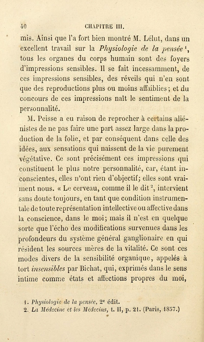 mis. Ainsi que l'a fort bien montré M. Lélut, dans un excellent travail sur la Physiologie de la pensée *, tous les organes du corps humain sont des foyers d'impressions sensibles. Il se fait incessamment, de ces impressions sensibles, des réveils qui n'en sont que des reproductions plus ou moins affaiblies ; et du concours de ces impressions naît le sentiment de la personnalité. M. Peisse a eu raison de reprocher à certains alié- nistes de ne pas faire une part assez large dans la pro- duction de la folie, et par conséquent dans celle des idées, aux sensations qui naissent de la vie purement végétative. Ce sont précisément ces impressions (jui constituent le plus notre personnalité, car, étant in- conscientes, elles n'ont rien d'objectif; elles sont vrai- ment nous. « Li3 cerveau, comme il le dit^, intervient sans doute toujours, en tant que condition instrumen- tale de toute représentation intellective ou affective dans la conscience, dans le moi; mais il n'est en quelque sorte que l'écho des modifications survenues dans les profondeurs du système général ganglionaire en qui résident les sources mères de la vitalité. Ce sont ces modes divers de la sensibilité organique, appelés à tort insensibles par Bichat, qui, exprimés dans le sens intime comme états et affections propres du moi, 1. Physiologie de la pensée, 2^ édit. 2. La Médecine et les Médecins, t. II, p. 21. (Paris, 1857.)