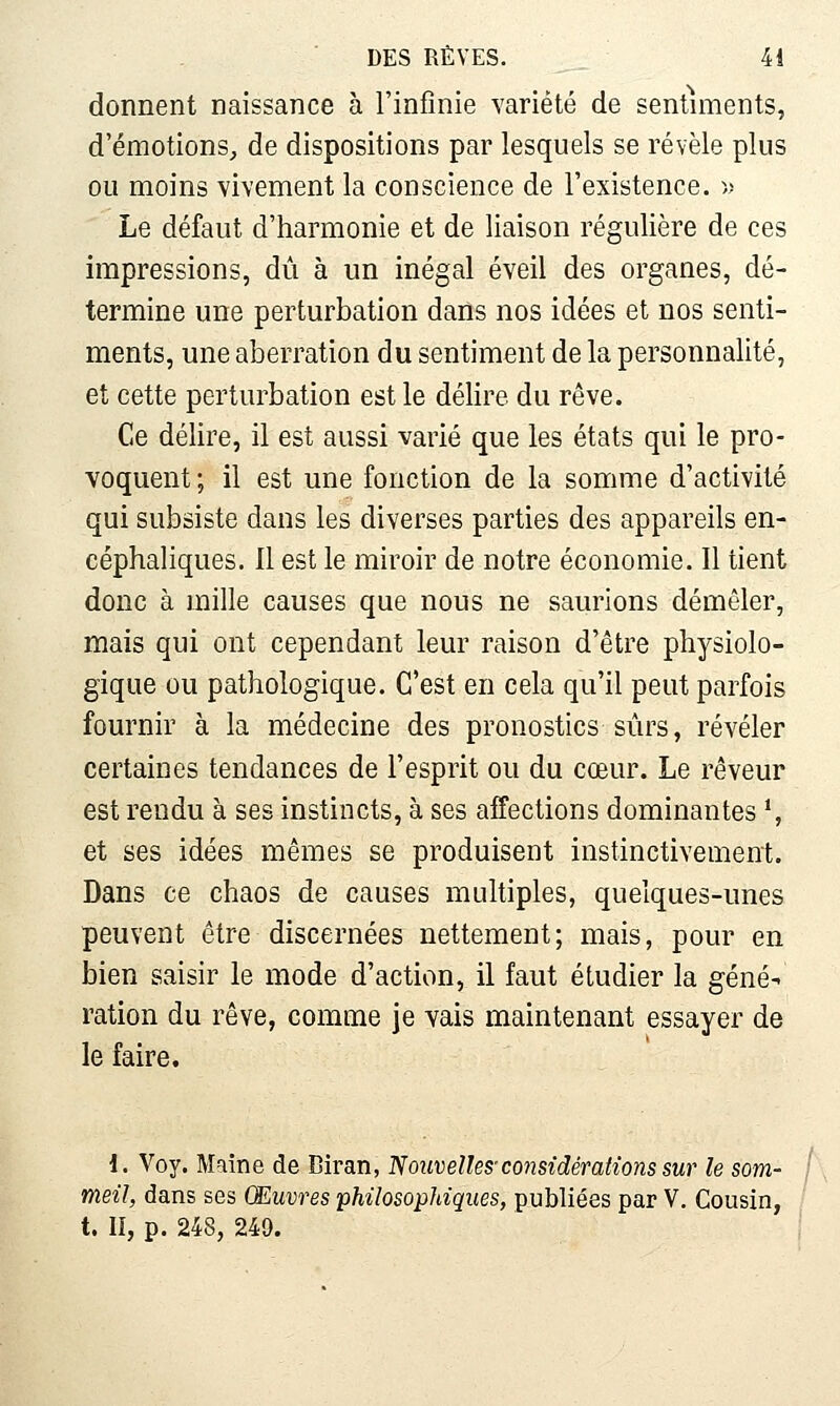 donnent naissance à l'infinie variété de sentiments, d'émotions, de dispositions par lesquels se révèle plus ou moins vivement la conscience de l'existence. -» Le défaut d'harmonie et de liaison régulière de ces impressions, dû à un inégal éveil des organes, dé- termine une perturbation dans nos idées et nos senti- ments, une aberration du sentiment de la personnalité, et cette perturbation est le délire du rêve. Ce délire, il est aussi varié que les états qui le pro- voquent ; il est une fonction de la somme d'activité qui subsiste dans les diverses parties des appareils en- céphaliques. Il est le miroir de notre économie. Il tient donc à mille causes que nous ne saurions démêler, mais qui ont cependant leur raison d'être physiolo- gique ou pathologique. C'est en cela qu'il peut parfois fournir à la médecine des pronostics sûrs, révéler certaines tendances de l'esprit ou du cœur. Le rêveur est rendu à ses instincts, à ses affections dominantes *, et ses idées mêmes se produisent instinctivement. Dans ce chaos de causes multiples, quelques-unes peuvent être discernées nettement; mais, pour en bien saisir le mode d'action, il faut étudier la géné- ration du rêve, comme je vais maintenant essayer de le faire. i. Voy. Maine de Biran, 'Nouvelles-considérations sur le som- meil, dans ses (Mûmes philosophiques, publiées par V, Cousin, t. II, p. 248, 24a.