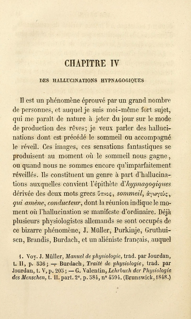 DES HALLUCINATIONS HYPNAGOGIQUES Il est un phénomène éprouvé par un grand nombre de personnes, et auquel je suis moi-même fort sujet, qui me paraît de nature à jeter du jour sur le mode de production des rêves; je veux parler des halluci- nations dont est précédé le sommeil ou accompagné le réveil. Ces images, ces sensations fantastiques se produisent au moment où le sommeil nous gagne, ou quand nous ne sommes encore qu'imparfaitement réveillés. Ils constituent un genre à part d'hallucina- tions auxquelles convient l'épithète dihypnagogiques dérivée des deux mots grecs u-iïvoç , sommeil^ à^iù^tùq, qui amène^ conducteur^ dont la réunion indique le mo- ment où l'hallucination se manifeste d'ordinaire. Déjà plusieurs physiologistes allemands se sont occupés de ce bizarre phénomène, J. MûUer, Purkinje, Gruthui- sen, Brandis, Burdach, et un aliéniste français, auquel 1. Voy. J. Mûller, Manuel de physiologie, trad. par Jourdan, t. II, p. 536; -r Burdach, Traité de physiologie, trad. par Jourdan, t. V, p. 20o ; — G. Valentin, Lehrbuch der Physiologie des Menschen, t. II. part. 2, p. 584, n 4594. (Brunswick, 1848.)