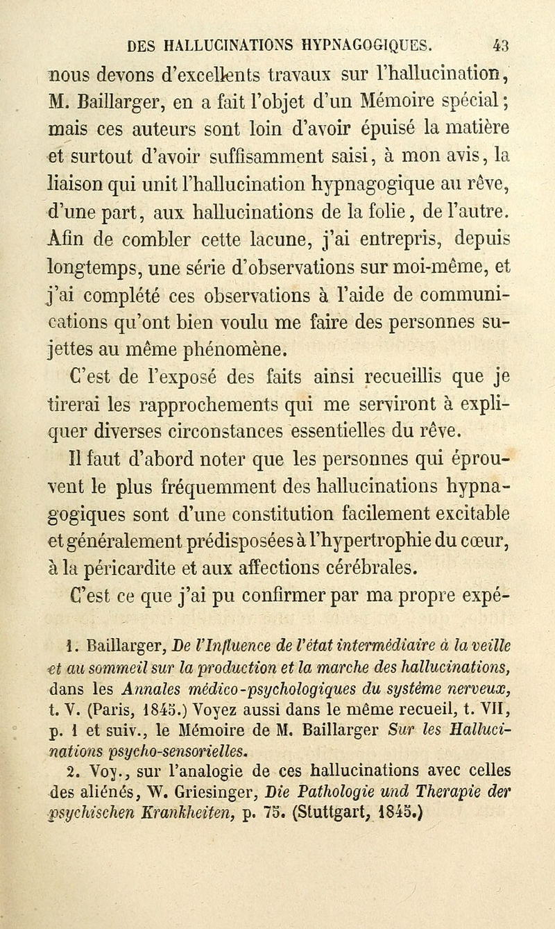 nous devons d'excelknts travaux sur l'hallucination, M. Baillarger, en a fait l'objet d'un Mémoire spécial ; mais ces auteurs sont loin d'avoir épuisé la matière et surtout d'avoir suffisamment saisi, à mon avis, la liaison qui unit l'hallucination hypnagogique au rêve, d'une part, aux hallucinations de la folie, de l'autre. Afin de combler cette lacune, j'ai entrepris, depuis longtemps, une série d'observations sur moi-même, et j'ai complété ces observations à l'aide de communi- cations qu'ont bien voulu me faire des personnes su- jettes au même phénomène. C'est de l'exposé des faits ainsi recueillis que je tirerai les rapprochements qui me serviront à expli- quer diverses circonstances essentielles du rêve. Il faut d'abord noter que les personnes qui éprou- vent le plus fréquemment des hallucinations hypna- gogiques sont d'une constitution facilement excitable et généralement prédisposées à l'hypertrophie du cœur, à la péricardite et aux affections cérébrales. C'est ce que j'ai pu confirmer par ma propre expé- 1. Baillarger, De l'Influence de l'état intermédiaire à la veille ■et au sommeil sur la production et la marche des hallucinations, dans les Annales médico-psychologiques du système nerveux, t. V. (Paris, 184o.) Voyez aussi dans le même recueil, t. VII, p. 1 et suiv., le Mémoire de M. Baillarger Sur les Halluci- nations psycho-sensorielles. 2. Voy., sur l'analogie de ces hallucinations avec celles des aliénés, W. Griesinger, Bie Pathologie und Thérapie der ipsychischen Krankheiten, p. 75. (Stuttgart, 184S.)