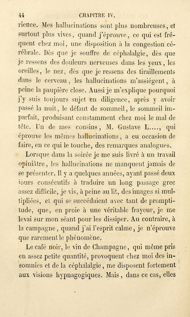 rien ce. Mes hallucinations sont plus nombreuses, et surtout plus vives, quand j'éprouve, ce qui est fré- quent chez moi, une disposition à la congestion cé- rébrale. Dès que je souffre de céphalalgie, dès que je ressens des douleurs nerveuses dans les yeux, les oreilles, le nez, dès que je ressens des tiraillements dans le cerveau, les hallucinations m'assiègent, à peine la paupière close. Aussi je m'expHque pourquoi j'y suis toujours sujet en diligence, après y avoir passé la nuit, le défaut de sommeil, le sommeil im- parfait, produisant constamment chez moi le mal de tête. Un de mes cousins, M. Gustave L...., qui éprouve les mêmes hallucinations, a eu occasion de faire, en ce qui le touche, des remarques analogues. Lorsque dans la soirée je me suis livré à un travail opiniâtre, les hallucinations ne manquent jamais de se présenter. Il y a quelques années, ayant passé deux iours consécutifs à traduire un long passage grec assez difficile, je vis, à peine au lit, des images si mul- tiphées, et qui se succédaient avec tant de prompti- tude, que, en proie à une véritable frayeur, je me levai sur mon séant pour les dissiper. Au contraire, à la campagne, quand j'ai l'esprit calme, je n'éprouve que rarement le phénomène. Le café noir, le vin de Champagne, qui même pris en assez petite quantité, provoquent chez moi des in- somnies et de la céphalalgie, me disposent fortement aux visions hypnagogiques. Mais, dans ce cas, elles