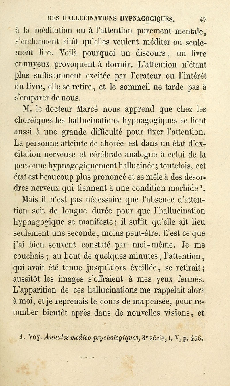 à la méditation ou à l'attention purement mentale, s'endorment sitôt qu'elles veulent méditer ou seule- ment lire. Yoilà pourquoi un discours, un livre ennuyeux provoquent à dormir. L'attention n'étant plus suffisamment excitée par l'orateur ou l'intérêt du livre, elle se retire, et le sommeil ne tarde pas à s'emparer de nous, M. le docteur Marcé nous apprend que chez les choréiques les hallucinations hypnagogiques se lient aussi à une grande difficulté pour fixer l'attention. La personne atteinte de chorée est dans un état d'ex- citation nerveuse et cérébrale analogue à celui de la personnehypnagogiquementhallucinée; toutefois, cet état est beaucoup plus prononcé et se mêle à des désor- dres nerveux qui tiennent à une condition morbide *. Mais il n'est pas nécessaire que l'absence d'atten- tion soit de longue durée pour que l'hallucination hypaagogique se manifeste ; il suffit qu'elle ait lieu seulement une seconde, moins peut-être. C'est ce que i'ai bien souvent constaté par moi-même. Je me couchais ; au bout de quelques minutes, l'attention, qui avait été tenue jusqu'alors éveillée, se retirait; aussitôt les images s'offraient à mes yeux fermés. L'apparition de ces hallucinations me rappelait alors à moi, et je reprenais le cours de ma pensée, pour re- tomber bientôt après dans de nouvelles visions, et i. Voy. Annales médico-psychologiques, 3« série, t. V, p. 456*