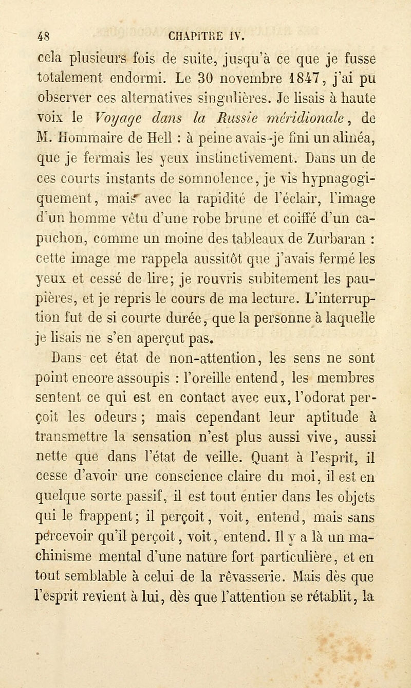 cela plusieurs fois de suite, jusqu'à ce que je fusse totalement endormi. Le 30 novembre 1847, j'ai pu observer ces alternatives singulières. Je lisais à haute voix le Voyage dans la Russie méridionale, de M. Hommaire de Hell : à peine avais-je fini un alinéa, que je fermais les yeux instinctivement. Dans un de ces courts instants de somnolence, je vis hypnagogi- quement, mai? avec la rapidité de l'éclair, l'image d'un homme vêtu d'une robe brune et coiffé d'un ca- puchon, comme un moine des tableaux de Zurbaran : cette image me rappela aussitôt que j'avais fermé les yeux et cessé de lire; je rouvris subitement les pau- pières, et je repris le cours de ma lecture. L'interrup- tion fut de si courte durée, que la personne à laquelle je hsais ne s'en aperçut pas. Dans cet état de non-attention, les sens ne sont point encore assoupis : l'oreille entend, les membres sentent ce qui est en contact avec eux, l'odorat per- çoit les odeurs ; mais cependant leur aptitude à transmettre la sensation n'est plus aussi vive, aussi nette que dans l'état de veille. Quant à l'esprit, il cesse d'avoir une conscience claire du moi, il est en quelque sorte passif, il est tout entier dans les objets qui le frappent; il perçoit, voit, entend, mais sans percevoir qu'il perçoit, voit, entend. Il y a là un ma- chinisme mental d'une nature fort particuhère, et en tout semblable à celui de la rêvasserie. Mais dès que l'esprit revient à lui, dès que l'attention se rétablit, la