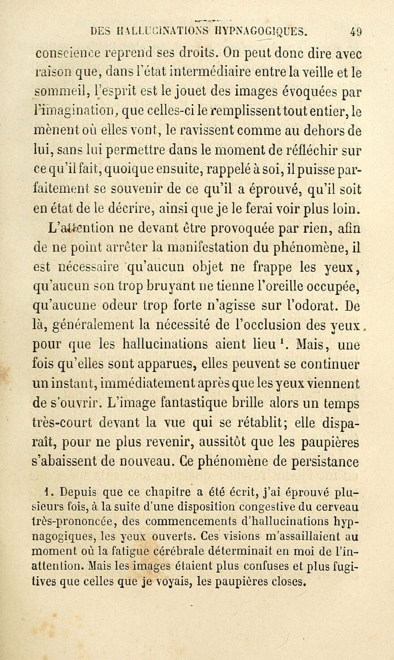 conscience reprend ses droits. On peut donc dire avec raison que, dans l'état intermédiaire entre la veille et le sommeil, l'esprit est le jouet des images évoquées par l'imagination, que celles-ci le remplissent tout entier, le mènent où elles vont, le ravissent comme au dehors de lui, sans lui permettre dans le moment de réfléchir sur ce qu'il fait, quoique ensuite, rappelé à soi, il puisse par- faitement se souvenir de ce qu'il a éprouvé, qu'il soit en état de le décrire, ainsi que je le ferai voir plus loin. L'aif:ention ne devant être provoquée par rien, afin de ne point arrêter la manifestation du phénomène, il est nécessaire qu'aucun objet ne frappe les yeux, qu'aucun son trop bruyant ne tienne l'oreille occupée, qu'aucune odeur trop forte n'agisse sur l'odorat. De là, généralement la nécessité de l'occlusion des yeux. pour que les hallucinations aient lieu*. Mais, une fois qu'elles sont apparues, elles peuvent se continuer un instant, immédiatement après que les yeux viennent de s'ouvrir. L'image fantastique brille alors un temps très-court devant la vue qui se rétablit; elle dispa- raît, pour ne plus revenir, aussitôt que les paupières s'abaissent de nouveau. Ce phénomène de persistance i. Depuis que ce chapitre a été écrit, j'ai éprouvé plu- sieurs fois, à la suite d'une disposition congestive du cerveau très-prononcée, des commencements d'hallucinations hyp- nagogiques, les yeux ouverts. Ces visions m'assaillaient au moment où la fatigue cérébrale déterminait en moi de l'in- attenlion. Mais les images étaient plus confuses et plus fugi- tives que celles que je voyais, les paupières closes.