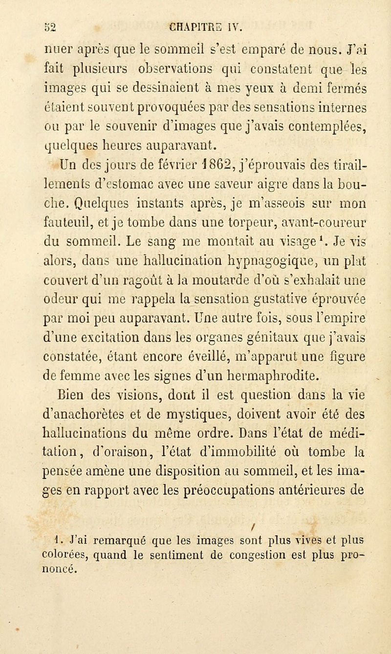 nuer après que le sommeil s'est emparé de nous. J'o.i fait plusieurs observations qui constatent que les images qui se dessinaient à mes yeux à demi fermés étaient souvent provoquées par des sensations internes ou par le souvenir d'images que j'avais contemplées, quelques heures auparavant. Un des jours de février 1862, j'éprouvais des tirail- lements d'estomac avec une saveur aigre dans la bou- che. Quelques instants après, je m'asseois sur mon fauteuil, et je tombe dans une torpeur, avant-coureur du sommeil. Le sang me montait au visage*. Je vis alors, dans une hallucination hypnagogique, un plat couvert d'un ragoût à la moutarde d'où s'exhalait une odeur qui me rappela la sensation gustative éprouvée par moi peu auparavant. Une autre fois, sous l'empire d'une excitation dans les organes génitaux que j'avais constatée, étant encore éveillé, m'apparut une figure de femme avec les signes d'un hermaphrodite. Bien des visions, dont il est question dans la vie d'anachorètes et de mystiques, doivent avoir été des hallucinations du même ordre. Dans l'état de médi- tation, d'oraison, l'état d'immobilité oiî tombe la pensée amène une disposition au sommeil, et les ima- ges en rapport avec les préoccupations antérieures de / i. J'ai remarqué que les images sont plus vives et plus colorées, quand le sentiment de congestion est plus pro- noncé.