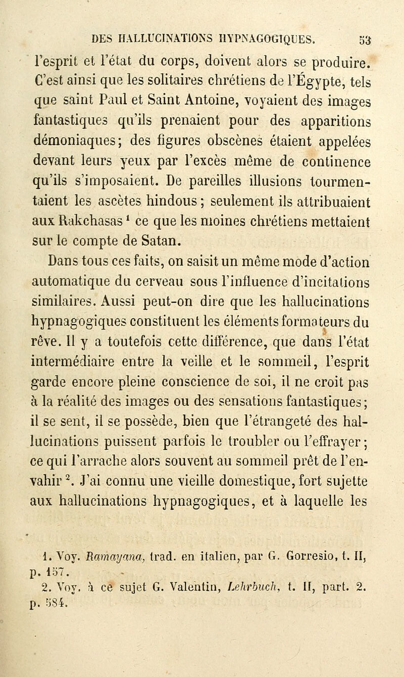 l'esprit et l'état du corps, doivent alors se produire. C'est ainsi que les solitaires chrétiens de l'Egypte, tels que saint Paul et Saint Antoine, voyaient des images fantastiques qu'ils prenaient pour des apparitions démoniaques; des figures obscènes étaient appelées devant leurs yeux par l'excès même de continence qu'ils s'imposaient. De pareilles illusions tourmen- taient les ascètes hindous ; seulement ils attribuaient aux Rakchasas ^ ce que les moines chrétiens mettaient sur le compte de Satan. Dans tous ces faits, on saisit un même mode d'action automatique du cerveau sous l'influence d'incitations similaires. Aussi peut-on dire que les hallucinations hypnagogiques constituent les éléments formateurs du rêve. 11 y a toutefois cette différence, que dans l'état intermédiaire entre la veille et le sommeil, l'esprit garde encore pleine conscience de soi, il ne croit pas à la réalité des images ou des sensations fantastiques; il se sent, il se possède, bien que Fétrangeté des hal- lucinations puissent parfois le troubler ou l'effrayer ; ce qui l'arrache alors souvent au sommeil prêt de l'en- vahir ^. .l'ai connu une vieille domestique, fort sujette aux hallucinations hypnagogiques, et à laquelle les 1. Voy. Ramaymia, Irad. en italien, par G. Gorresio, t. II, p. 157. 2. Voy. h ce sujet G. Valentin, Lehrouch, t. II, part. 2. p. 584.