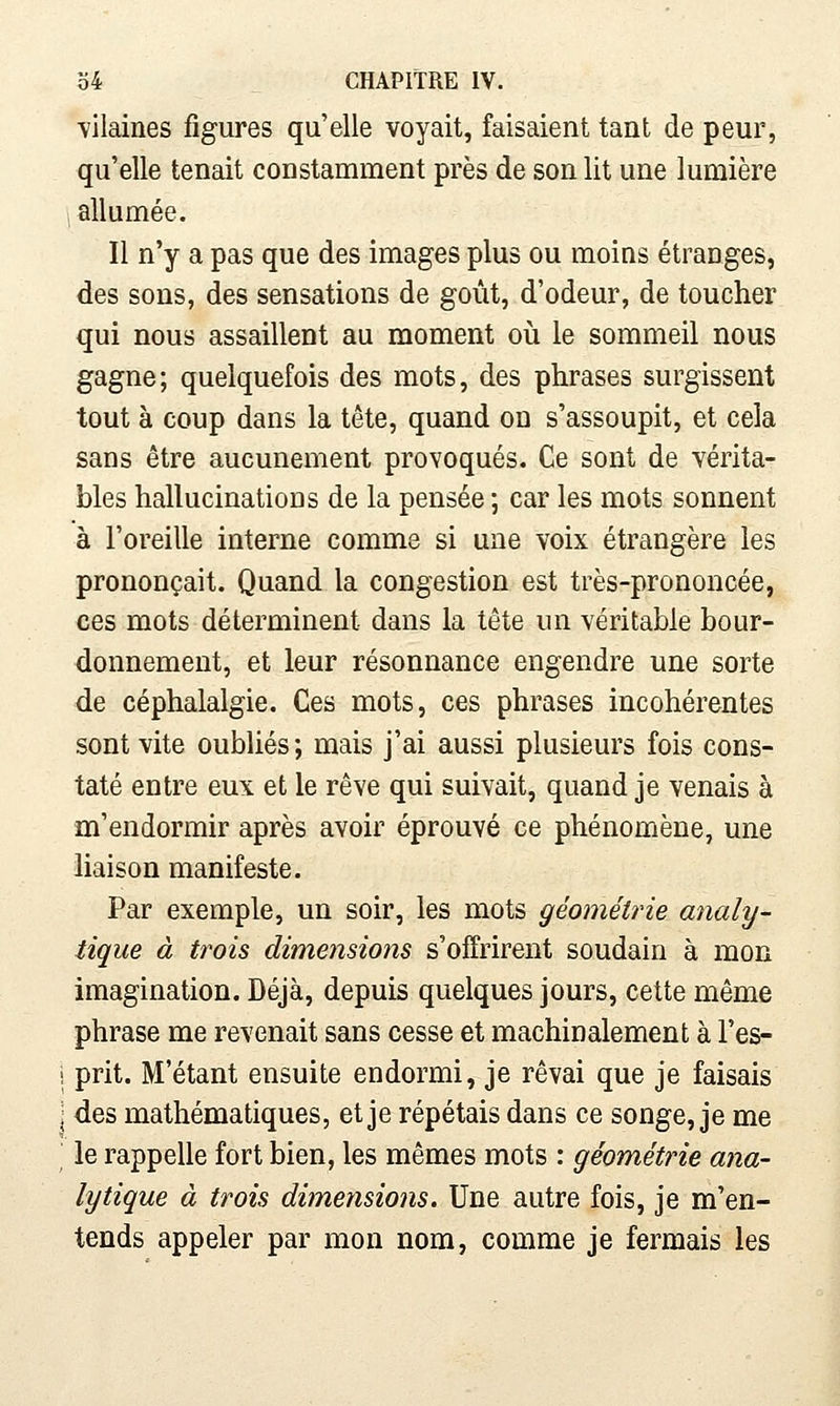 ■vilaines figures qu'elle voyait, faisaient tant de peur, qu'elle tenait constamment près de son lit une lumière , allumée. Il n'y a pas que des images plus ou moins étranges, des sons, des sensations de goût, d'odeur, de toucher qui nous assaillent au moment où le sommeil nous gagne; quelquefois des mots, des phrases surgissent tout à coup dans la tête, quand on s'assoupit, et cela sans être aucunement provoqués. Ce sont de vérita- bles hallucinations de la pensée ; car les mots sonnent à l'oreille interne comme si une voix étrangère les prononçait. Quand la congestion est très-prononcée, ces mots déterminent dans la tête un véritable bour- donnement, et leur résonnance engendre une sorte de céphalalgie. Ces mots, ces phrases incohérentes sont vite oubliés; mais j'ai aussi plusieurs fois cons- taté entre eux et le rêve qui suivait, quand je venais à m'endormir après avoir éprouvé ce phénomène, une liaison manifeste. Par exemple, un soir, les mots géométrie analy- tique à trois dimensions s'offrirent soudain à mon imagination. Déjà, depuis quelques jours, cette même phrase me revenait sans cesse et machinalement à l'es- ! prit. M'étant ensuite endormi, je rêvai que je faisais \ des mathématiques, et je répétais dans ce songe, je me le rappelle fort bien, les mêmes mots : géométrie ana- lytique à trois dimensions. Une autre fois, je m'en- tends appeler par mon nom, comme je fermais les