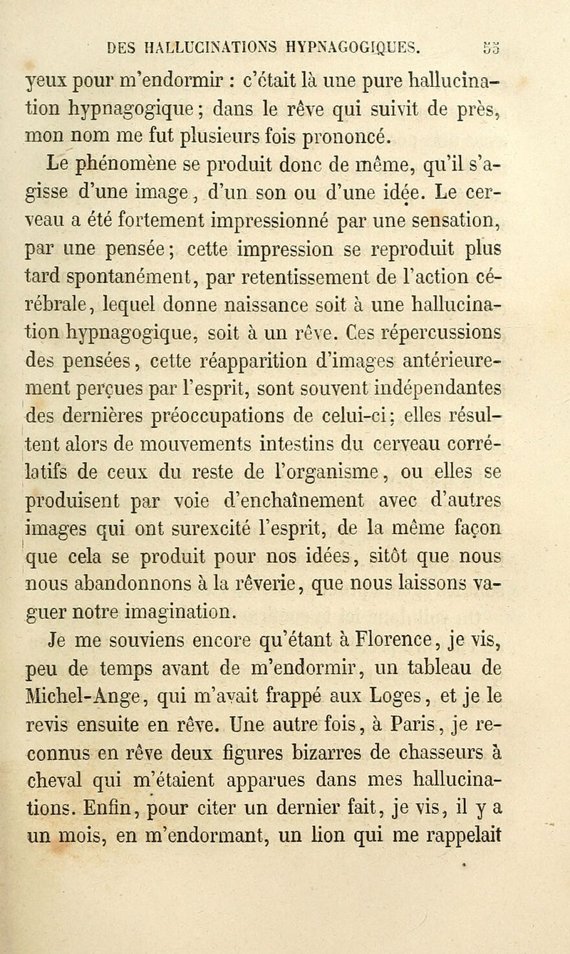 yeux pour m'endormir : c'était là une pure hallucina- tion hypnagogique ; dans le rêve qui suivit de près, mon nom me fut plusieurs fois prononcé. Le phénomène se produit donc de même, qu'il s'a- gisse d'une image, d'un son ou d'une idée. Le cer- veau a été fortement impressionné par une sensation, par une pensée; cette impression se reproduit plus tard spontanément, par retentissement de l'action cé- rébrale, lequel donne naissance soit à une hallucina- tion hypnagogique, soit à un rêve. Ces répercussions des pensées, cette réapparition d'images antérieure- ment perçues par l'esprit, sont souvent indépendantes des dernières préoccupations de celui-ci; elles résul- tent alors de mouvements intestins du cerveau corré- latifs de ceux du reste de l'organisme, ou elles se produisent par voie d'enchaînement avec d'autres images qui ont surexcité l'esprit, de la même façon que cela se produit pour nos idées, sitôt que nous nous abandonnons à la rêverie, que nous laissons va- guer notre imagination. Je me souviens encore qu'étant à Florence, je vis, peu de temps avant de m'endormir, un tableau de Michel-Ange, qui m'avait frappé aux Loges, et je le revis ensuite en rêve. Une autre fois, à Paris, je re- connus en rêve deux figures bizarres de chasseurs à cheval qui m'étaient apparues dans mes hallucina- tions. Enfin, pour citer un dernier fait, je vis, il y a un mois, en m'endormant, un Mon qui me rappelait