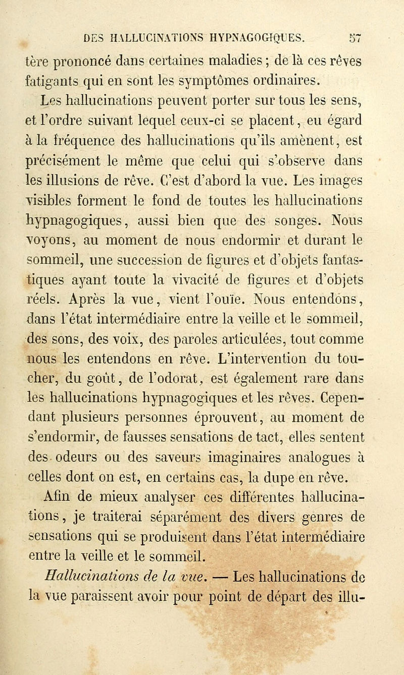 tère prononcé dans certaines maladies ; de là ces rêves fatigants qui en sont les symptômes ordinaires. Les hallucinations peuvent porter sur tous les sens, et l'ordre suivant lequel ceux-ci se placent, eu égard à la fréquence des hallucinations qu'ils amènent, est précisément le même que celui qui s'observe dans les illusions de rêve. C'est d'abord la vue. Les images visibles forment le fond de toutes les hallucinations hypnagogiques, aussi bien que des songes. Nous voyons, au moment de nous endormir et durant le sommeil, une succession de figures et d'objets fantas- tiques ayant toute la vivacité de figures et d'objets réels. Après la vue, vient l'ouïe. Nous entendons, dans l'état intermédiaire entre la veille et le sommeil, des sons, des voix, des paroles articulées, tout comme nous les entendons en rêve. L'intervention du tou- cher, du goiit, de l'odorat, est également rare dans les hallucinations hypnagogiques et les rêves. Cepen- dant plusieurs personnes éprouvent, au moment de s'endormir, de fausses sensations de tact, elles sentent des odeurs ou des saveurs imaginaires analogues à celles dont on est, en certains cas, la dupe en rêve. Afin de mieux analyser ces différentes hallucina- tions, je traiterai séparément des divers genres de sensations qui se produisent dans l'état intermédiaire entre la Yeille et le sommeil. Hallucinations de la vue. — Les hallucinations de la vue paraissent avoir pour point de départ des illu-