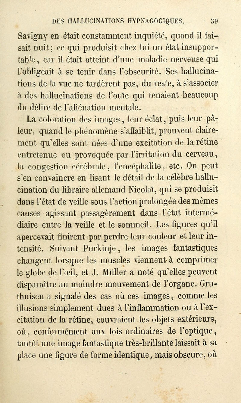 Savigny en était constamment inquiété, quand il fai- sait nuit ; ce qui produisit chez lui un état insuppor- table , car il était atteint d'une maladie nerveuse qui l'obligeait à se tenir dans l'obscurité. Ses hallucina- tions de la vue ne tardèrent pas, du reste, à s'associer à des hallucinations de l'ouïe qui tenaient beaucoup du déhre de l'aUénation mentale. La coloration des images, leur éclat, puis leur pâ- leur, quand le phénomène s'aifaibUt, prouvent claire- ment qu'elles sont nées d'une excitation de la rétine entretenue ou provoquée par l'irritation du cerveau, la congestion cérébrale, l'encéphalite, etc. On peut s'en convaincre en lisant le détail de la célèbre hallu- cination du hbraire allemand Nicolaï, qui se produisit dans l'état de veille sous l'action prolongée des mêmes causes agissant passagèrement dans l'état intermé- diaire entre la veille et le sommeil. Les figures qu'il apercevait finirent par perdre leur couleur et leur in- tensité. Suivant Purkinje, les images fantastiques changent lorsque les muscles viennent- à comprimer le globe de l'œil, et J. Millier a noté qu'elles peuvent disparaître au moindre mouvement de l'organe. Gru- thuisen a signalé des cas où ces images, comme les illusions simplement dues à l'inflammation ou à l'ex- citation de la rétine, couvraient les objets extérieurs, où, conform.ément aux lois ordinaires de l'optique, tantôt une image fantastique très-brillante laissait à sa place une figure de forme identique, mais obscure, où