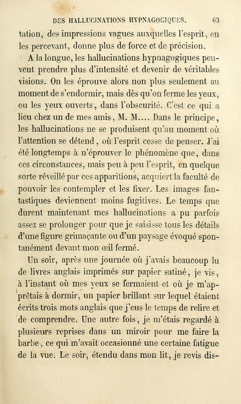 tation, des impressions vagues auxquelles l'esprit, en les percevant, donne plus de force et de précision. A la longue, les hallucinations hypnagogiques peu- vent prendre plus d'intensité et devenir de véritables visions. On les éprouve alors non plus seulement an moment de s'endormir, mais dès qu'on ferme les yeux, ou les yeux ouverts, dans l'obscurité. C'est ce qui a lieu chez un de mes amis, M. M..., Dans le principe, les hallucinations ne se produisent qu'au moment où l'attention se détend, où l'esprit cesse de penser. J'ai été longtemps à n'éprouver le phénomène que, dans ces circonstances, mais peu à peu l'esprit, en quelque sorte réveillé par ces apparitions, acquiert la faculté de pouvoir les contempler et les fixer. Les images fan- tastiques deviennent moins fugitives. Le temps que durent maintenant mes hallucinations a pu parfois assez se prolonger pour que je saisisse tous les détails d'une figure grimaçante ou d'un paysage évoqué spon- tanément devant mon œil fermé. Un soir, après une journée où j'avais beaucoup lu de livres anglais imprimés sur papier satiné, je vis, à l'instant où mes yeux se fermaient et où je m'ap- prêtais à dormir, un papier brillant sur lequel étaient écrits trois mots anglais que j'eus le temps de rehre et de comprendre. Une autre fois, je m'étais regardé à plusieurs reprises dans un miroir pour me faire la barbe, ce qui m'avait occasionné une certaine fatigue de la vue. Le soir, étendu dans mon lit, je revis dis-