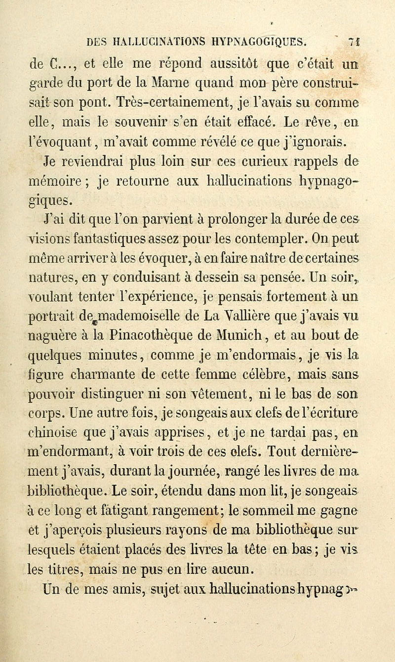 de C..., et elle me répond aussitôt que c'était un garde du port de la Marne quand mon père construi- sait son pont. Très-certainement, je l'avais su comme elle, mais le souvenir s'en était effacé. Le rêve, en l'évoquant, m'avait comme révélé ce que j'ignorais. Je reviendrai plus loin sur ces curieux rappels de mémoire ; je retourne aux hallucinations hypnago- giques. J'ai dit que l'on parvient à prolonger la durée de ces visions fantastiques assez pour les contempler. On peut même arriver à les évoquer, à en faire naître de certaines natures, en y conduisant à dessein sa pensée. Un soir,, voulant tenter l'expérience, je pensais fortement à un portrait de^mademoiselle de La Yallière que j'avais vu naguère à la Pinacothèque de Munich, et au bout de quelques minutes, comme je m'endormais, je vis la figure charmante de cette femme célèbre, mais sans pouvoir distinguer ni son vêtement, ni le bas de son corps. Une autre fois, je songeais aux clefs de l'écriture chinoise que j'avais apprises, et je ne tardai pas, en m'endormant, à voir trois de ces olefs. Tout dernière- ment j'avais, durant la journée, rangé les hvres de ma bibliothèque. Le soir, étendu dans mon Ht, je songeais à ce long et fatigant rangement; le sommeil me gagne et j'aperçois plusieurs rayons de ma bibliothèque sur lesquels étaient placés des livres la tête en bas ; je vis les titres, mais ne pus en lire aucun. Un de mes amis, sujet aux hallucinations hypnag>'