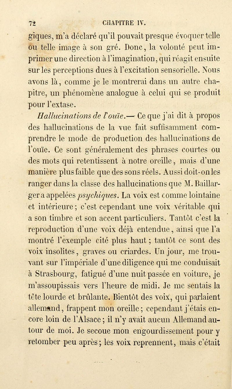 giques, m'a déclaré qu'il pouvait presque évoquer telle ou telle image à son gré. Donc, la volonté peut im- primer une direction à l'imagination, qui réagit ensuite sur les perceptions dues à l'excitation sensorielle. Nous avons là, comme je le montrerai dans un autre cha- pitre, un phénomène analogue à celui qui se produit pour l'extase. Hallucinations de rouie.—^ Ce que j'ai dit à propos des hallucinations de la vue fait suffisamment com- prendre le mode de production des hallucinations de l'ouïe. Ce sont généralement des phrases courtes ou des mots qui retentissent à notre oreille, mais d'une manière plus faible que des sons réels. Aussi doit-on les ranger dans la classe des hallucinations que M. Baillar- gera appelées psychiques. La voix est comme lointaine et intérieure ; c'est cependant une voix véritable qui a son timbre et son accent particuliers. Tantôt c'est la reproduction d'une voix déjà entendue, ainsi que l'a montré l'exemple cité plus haut ; tantôt ce sont des voix insolites, graves ou criardes. Un jour, me trou- vant sur l'impériale d'une diligence qui me conduisait à Strasbourg, fatigué d'une nuit passée en voiture, je m'assoupissais vers l'heure de midi. Je me sentais la tête lourde et brûlante. Bientôt des voix, qui parlaient allemand, frappent mon oreille; cependant j'étais en- core loin de l'Alsace ; il n'y avait aucun Allemand au- tour de moi. Je secoue mon engourdissement pour y retomber peu après; les voix reprennent, mais c'était