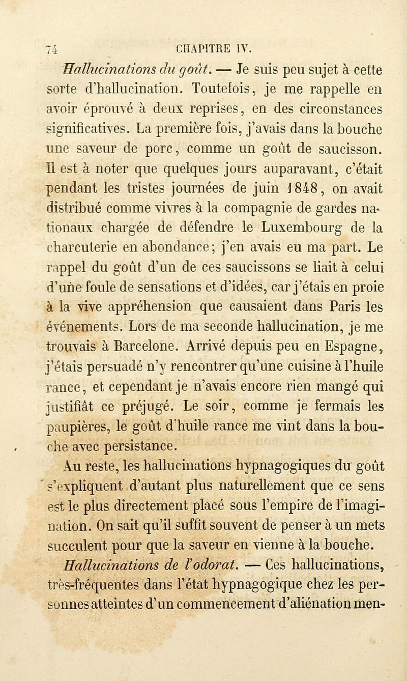 Hallucinations du goût, — Je suis peu sujet à eette sorte d'hallucination. Toutefois, je me rappelle en avoir éprouvé à deux reprises, en des circonstances significatives. La première fois, j'avais dans la bouche une saveur de porc, comme un goût de saucisson. Il est à noter que quelques jours auparavant, c'était pendant les tristes journées de juin \ 848, on avait distribué comme viwes à la compagnie de gardes na- tionaux chargée de défendre le Luxembourg de la charcuterie en abondance; j'en avais eu ma part. Le rappel du goût d'un de ces saucissons se liait à celui d'une foule de sensations et d'idées, car j'étais en proie à la vive appréhension que causaient dans Paris les événements. Lors de ma seconde hallucination, je me trouvais à Barcelone. Arrivé depuis peu en Espagne, j'étais persuadé n'y rencontrer qu'une cuisine à l'huile rance, et cependant je n'avais encore rien mangé qui justifiât ce préjugé. Le soir, comme je fermais les paupières, le goût d'huile rance me vint dans la bou- che avec persistance. Au reste, les hallucinations hypnagogiques du goût ' s'exphquent d'autant plus naturellement que ce sens est le plus directement placé sous l'empire de l'imagi- nation. On sait qu'il suffit souvent de penser à un mets succulent pour que la saveur en vienne à la bouche. Hallucinations de l'odorat. — Ces hallucinations, très-fréquentes dans l'état hypnagogique chez les per- sonnes atteintes d'un commencement d'aliénation men-