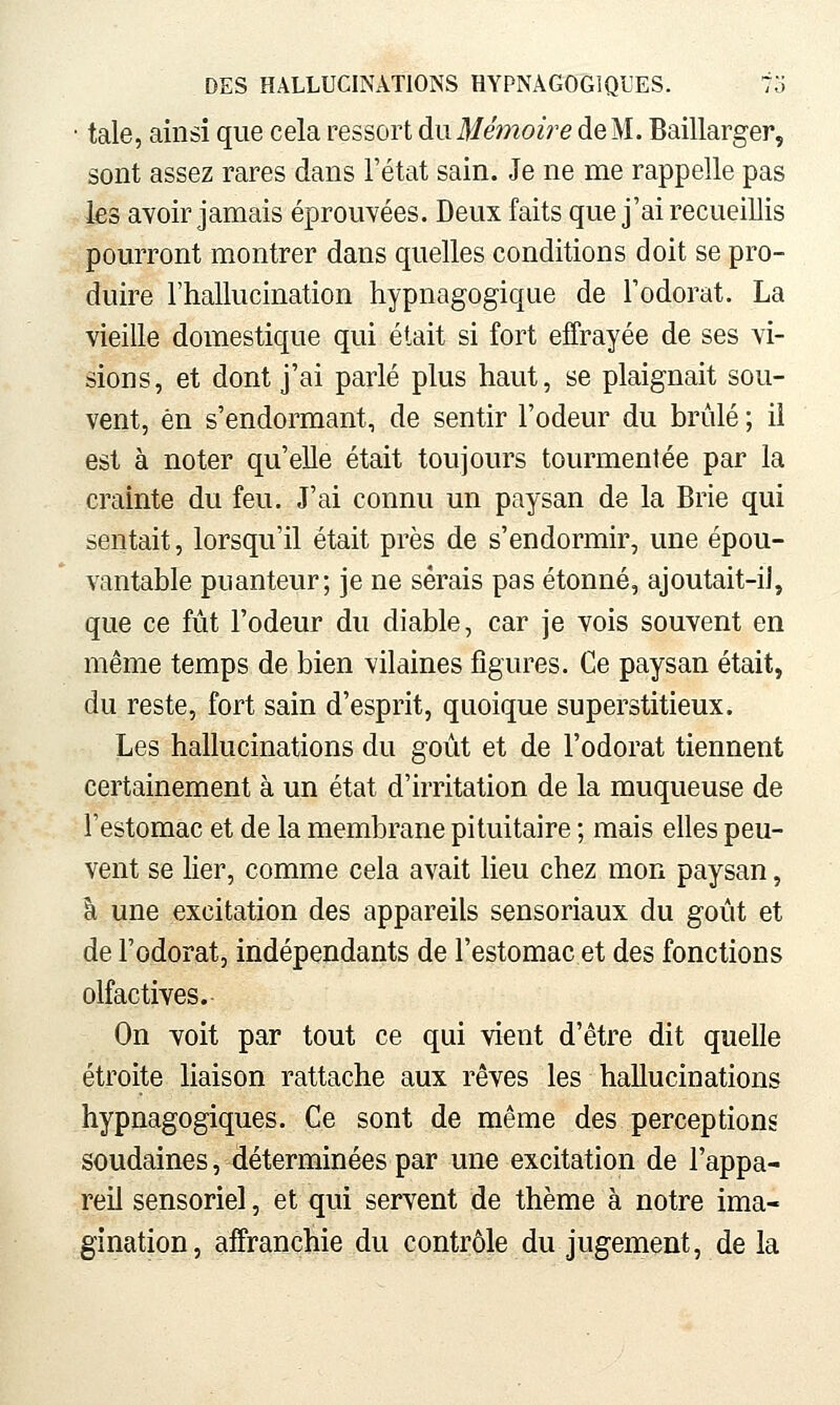 • taie, ainsi que cela ressort du Mémoire de M. Baillarger, sont assez rares dans l'état sain. Je ne me rappelle pas les avoir jamais éprouvées. Deux faits que j'ai recueillis pourront montrer dans quelles conditions doit se pro- duire l'hallucination hypnagogique de l'odorat. La vieille domestique qui était si fort effrayée de ses vi- sions, et dont j'ai parlé plus haut, se plaignait sou- vent, en s'endormant, de sentir l'odeur du brûlé ; il est à noter qu'elle était toujours tourmentée par la crainte du feu. J'ai connu un paysan de la Brie qui sentait, lorsqu'il était près de s'endormir, une épou- vantable puanteur; je ne serais pas étonné, ajoutait-iJ, que ce fût l'odeur du diable, car je vois souvent en même temps de bien vilaines figures. Ce paysan était, du reste, fort sain d'esprit, quoique superstitieux. Les hallucinations du goût et de l'odorat tiennent certainement à un état d'irritation de la muqueuse de l'estomac et de la membrane pituitaire ; mais elles peu- vent se lier, comme cela avait lieu chez mon paysan, cl une excitation des appareils sensoriaux du goût et de l'odorat, indépendants de l'estomac et des fonctions olfactives. On voit par tout ce qui vient d'être dit quelle étroite liaison rattache aux rêves les hallucinations hypnagogiques. Ce sont de même des perceptions soudaines, déterminées par une excitation de l'appa- reil sensoriel, et qui servent de thème à notre ima- gination, affranchie du contrôle du jugement, de la