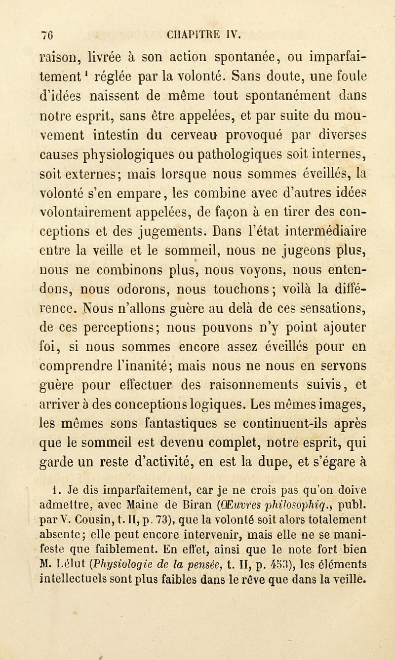 raison, livrée à son action spontanée, ou imparfai- tement ' réglée par la volonté. Sans doute, une foule d'idées naissent de même tout spontanément dans notre esprit, sans être appelées, et par suite du mou- vement intestin du cerveau provoqué par diverses causes physiologiques ou pathologiques soit internes, soit externes; mais lorsque nous sommes éveillés, la volonté s'en empare, les combine avec d'autres idées volontairement appelées, de façon à en tirer des con- ceptions et des jugements. Dans l'état intermédiaire entre la veille et le sommeil, nous ne jugeons plus, nous ne combinons plus, nous voyons, nous enten- dons, nous odorons, nous touchons ; voilà la diffé- rence. Nous n'allons guère au delà de ces sensations, de ces perceptions; nous pouvons n'y point ajouter foi, si nous sommes encore assez éveillés pour en comprendre l'inanité; mais nous ne nous en servons guère pour effectuer des raisonnements suivis, et arriver à des conceptions logiques. Les mêmes images, les mêmes sons fantastiques se continuent-ils après que le sommeil est devenu complet, notre esprit, qui garde un reste d'activité, en est la dupe, et s'égare à 1. Je dis imparfaitement, car je ne crois pas qu'on doive admettre, avec Maine de Biran {CEuvres phiJosophiq.i publ. par V. Cousin, t. II, p. 73), que la volonté soit alors totalement absente; elle peut encore intervenir, mais elle ne se mani- feste que faiblement. En effet, ainsi que le note fort bien M. Lélut {Physiologie de la pensée, t. II, p. 453), les éléments intellectuels sont plus faibles dans le rêve que dans la veille.