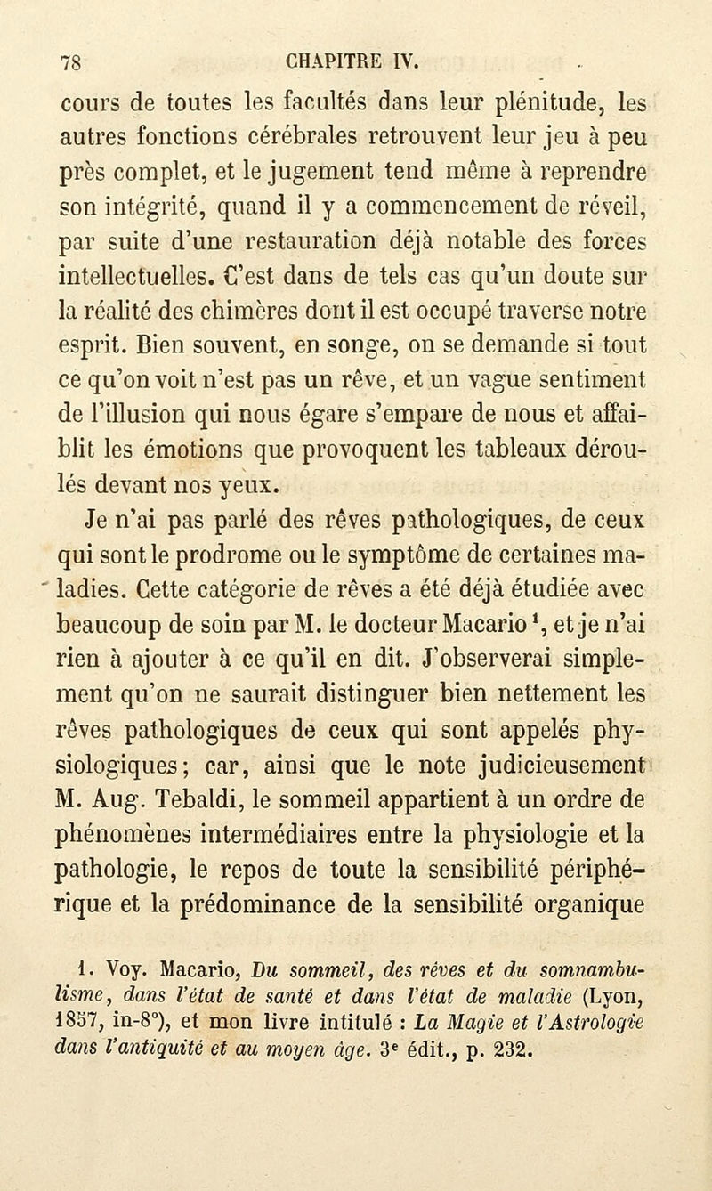 cours de toutes les facultés dans leur plénitude, les autres fonctions cérébrales retrouvent leur jeu à peu près complet, et le jugement tend même à reprendre son intégrité, quand il y a commencement de réveil, par suite d'une restauration déjà notable des forces intellectuelles. C'est dans de tels cas qu'un doute sur la réalité des chimères dont il est occupé traverse notre esprit. Bien souvent, en songe, on se demande si tout ce qu'on voit n'est pas un rêve, et un vague sentiment de l'illusion qui nous égare s'empare de nous et affai- blit les émotions que provoquent les tableaux dérou- lés devant nos yeux. Je n'ai pas parlé des rêves pathologiques, de ceux qui sont le prodrome ou le symptôme de certaines ma- ladies. Cette catégorie de rêves a été déjà étudiée avec beaucoup de soin par M. le docteur Macario *, et je n'ai rien à ajouter à ce qu'il en dit. J'observerai simple- ment qu'on ne saurait distinguer bien nettement les rêves pathologiques de ceux qui sont appelés phy- siologiques; car, ainsi que le note judicieusement M. Aug. Tebaldi, le sommeil appartient à un ordre de phénomènes intermédiaires entre la physiologie et la pathologie, le repos de toute la sensibilité périphé- rique et la prédominance de la sensibilité organique 1. Voy. Macario, Du sommeil, des rêves et du somnambu- lisme, dans l'état de santé et dans l'état de maladie (Lyon, 1857, in-8°), et mon livre intitulé : La Magie et l'Astrologie dans l'antiquité et au moyen âge. 3« édit., p. 232.