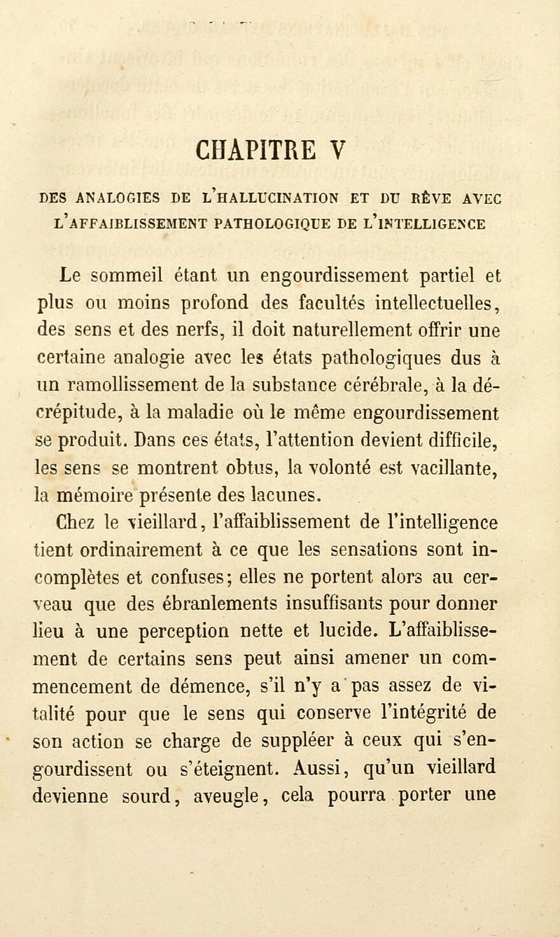 CHAPITRE V LES ANALOGIES DE l'hALLUCINATION ET DU RÊVE AVEC l'affajblissement pathologique de l'intelligence Le sommeil étant un engourdissement partiel et plus ou moins profond des facultés intellectuelles, des sens et des nerfs, il doit naturellement offrir une certaine analogie avec les états pathologiques dus à un ramollissement de la substance cérébrale, à la dé- crépitude, à la maladie où le même engourdissement se produit. Dans ces états, l'attention devient difficile, les sens se montrent obtus, la volonté est vacillante, la mémoire présente des lacunes. Chez le vieillard, l'affaiblissement de l'intelligence tient ordinairement à ce que les sensations sont in- complètes et confuses; elles ne portent alors au cer- veau que des ébranlements insuffisants pour donner lieu à une perception nette et lucide. L'affaiblisse- ment de certains sens peut ainsi amener un com- mencement de démence, s'il n'y a pas assez de vi- talité pour que le sens qui conserve l'intégrité de son action se charge de suppléer à ceux qui s'en- gourdissent ou s'éteignent. Aussi, qu'un vieillard devienne sourd, aveugle, cela pourra porter une