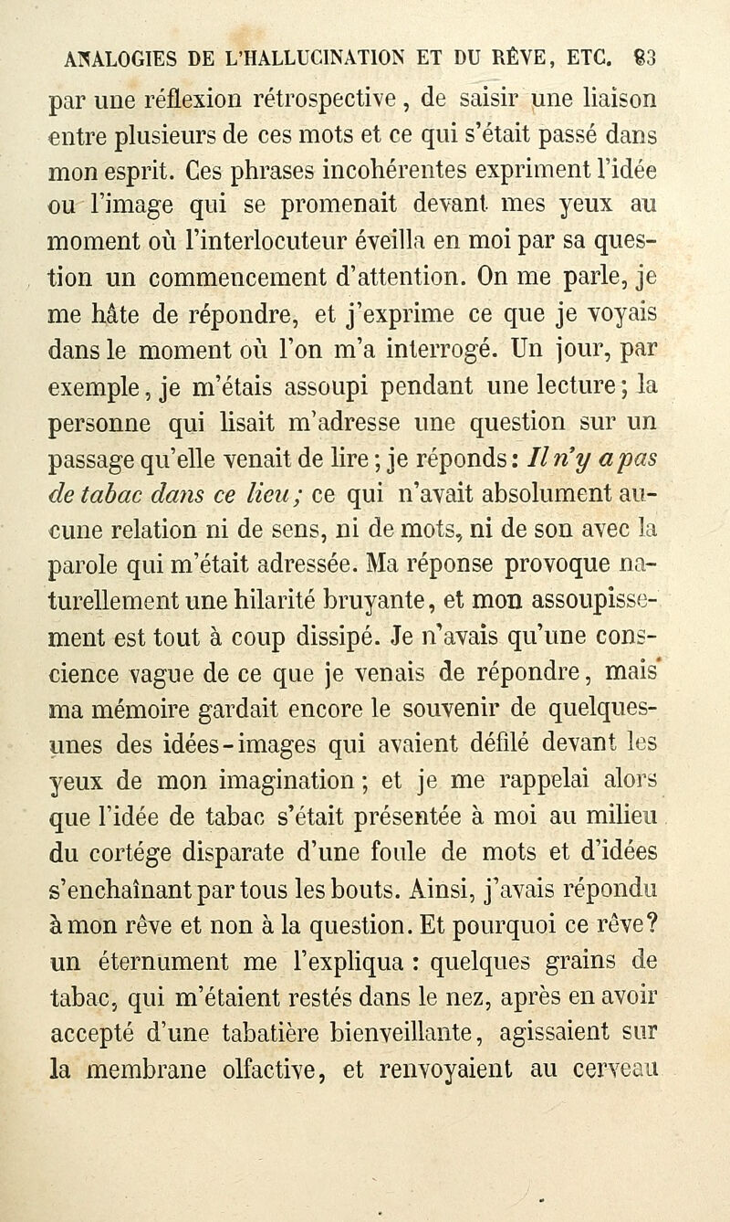 par une réflexion rétrospective, de saisir une liaison entre plusieurs de ces mots et ce qui s'était passé dans mon esprit. Ces phrases incohérentes expriment l'idée ou l'image qui se promenait devant mes yeux au moment où l'interlocuteur éveilla en moi par sa ques- tion un commencement d'attention. On me parle, je me hâte de répondre, et j'exprime ce que je voyais dans le moment où l'on m'a interrogé. Un jour, par exemple, je m'étais assoupi pendant une lecture ; la personne qui lisait m'adresse une question sur un passage qu'elle venait de lire ; je réponds : Iln^y a pas de tabac dans ce lieu ; ce qui n'avait absolument au- cune relation ni de sens, ni de mots, ni de sou avec la parole qui m'était adressée. Ma réponse provoque na- turellement une hilarité bruyante, et mon assoupisse- ment est tout à coup dissipé. Je n'avais qu'une cons- cience vague de ce que je venais de répondre, mais' ma mémoire gardait encore le souvenir de quelques- unes des idées-images qui avaient défilé devant les yeux de mon imagination ; et je me rappelai alors que l'idée de tabac s'était présentée à moi au milieu du cortège disparate d'une foule de mots et d'idées s'enchaînant par tous les bouts. Ainsi, j*avais répondu à mon rêve et non à la question. Et pourquoi ce rêve? un éternument me l'expHqua : quelques grains de tabac, qui m'étaient restés dans le nez, après en avoir accepté d'une tabatière bienveillante, agissaient sur la membrane olfactive, et renvoyaient au cerveau