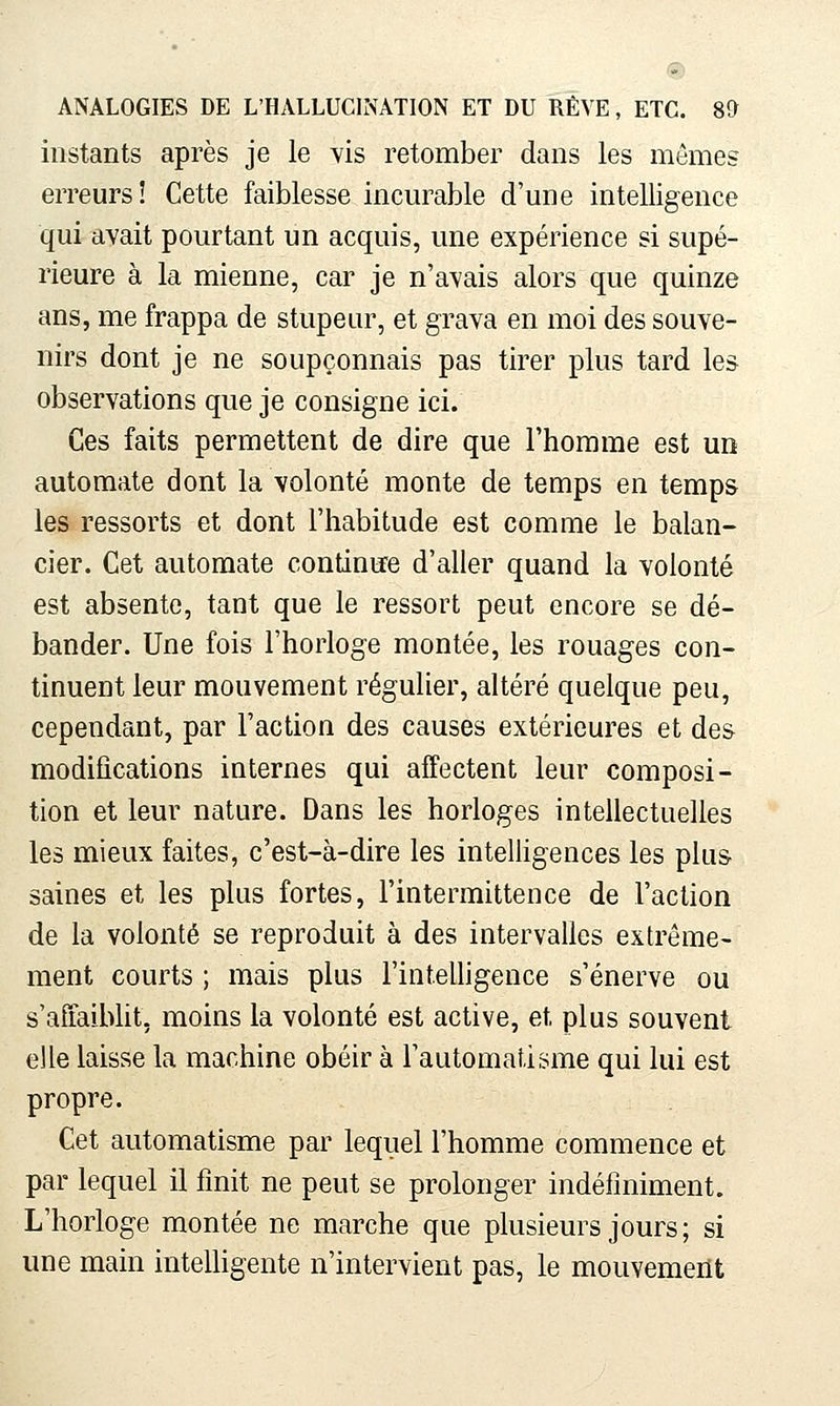 instants après je le Vis retomber dans les mêmes erreurs! Cette faiblesse incurable d'une intelligence qui avait pourtant un acquis, une expérience si supé- rieure à la mienne, car je n'avais alors que quinze ans, me frappa de stupeur, et grava en moi des souve- nirs dont je ne soupçonnais pas tirer plus tard les observations que je consigne ici. Ces faits permettent de dire que l'homme est un automate dont la volonté monte de temps en temps les ressorts et dont l'habitude est comme le balan- cier. Cet automate continue d'aller quand la volonté est absente, tant que le ressort peut encore se dé- bander. Une fois l'horloge montée, les rouages con- tinuent leur mouvement régulier, altéré quelque peu, cependant, par l'action des causes extérieures et des modifications internes qui affectent leur composi- tion et leur nature. Dans les horloges intellectuelles les mieux faites, c'est-à-dire les intelligences les plus- saines et les plus fortes, l'intermittence de l'action de la volonté se reproduit à des intervalles extrême- ment courts ; mais plus l'intelligence s'énerve ou s'afiaibht, moins la volonté est active, et plus souvent elle laisse la machine obéir à l'automatisme qui lui est propre. Cet automatisme par lequel l'homme commence et par lequel il finit ne peut se prolonger indéfiniment. L'horloge montée ne marche que plusieurs jours ; si une main inteUigente n'intervient pas, le mouvement
