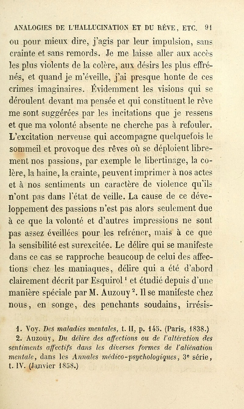 OU pour mieux dire, j'agis par leur impulsion, sans crainte et sans remords. Je me laisse aller aux accès les plus violents de la colère, aux désirs les plus effré- nés, et quand je m'éveille, j'ai presque honte de ces crimes imaginaires. Évidemment les visions qui se déroulent devant ma pensée et qui constituent le rêve me sont suggérées par les incitations que je ressens et que ma volonté absente ne cherche pas à refouler. L'excitation nerveuse qui accompagne quelquefois le sommeil et provoque des rêves où se déploient libre- ment nos passions, par exemple le libertinage, la co- lère, la haine, la crainte, peuvent imprimer à nos actes et à nos sentiments un caractère de violence qu'ils n'ont pas dans l'état de veille. La cause de ce déve- loppement des passions n'est pas alors seulement due à ce que la volonté et d'autres impressions ne sont pas assez éveillées pour les refréner, mais à ce que la sensibiUté est surexcitée. Le délire qui se manifeste dans ce cas se rapproche beaucoup de celui des affec- tions chez les maniaques, délire qui a été d'abord clairement décrit par Esquirol * et étudié depuis d'une manière spéciale par M. Auzouy ^. 11 se manifeste chez nous, en songe, des penchants soudains, irrésis- 1. Voy. Des maladies mentales, t II, p. 145. (Paris, 1838.) 2. Auzouy, Du délire des affections ou de l'altération des sentiments affectifs dans les diverses formes de l'aliénation mentale, dans les Annales médico-psychologiques, 3^ série, t. IV. (Jazivier 1858.)